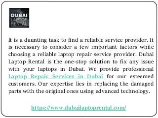 It is a daunting task to find a reliable service provider. It
is necessary to consider a few important factors while
choosing a reliable laptop repair service provider. Dubai
Laptop Rental is the one-stop solution to fix any issue
with your laptops in Dubai. We provide professional
Laptop Repair Services in Dubai for our esteemed
customers. Our expertise lies in replacing the damaged
parts with the original ones using advanced technology.
https://www.dubailaptoprental.com/
 