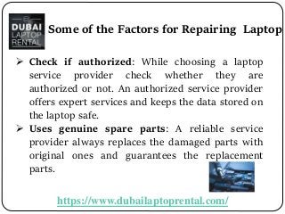 https://www.dubailaptoprental.com/
 Check if authorized: While choosing a laptop
service provider check whether they are
authorized or not. An authorized service provider
offers expert services and keeps the data stored on
the laptop safe.
 Uses genuine spare parts: A reliable service
provider always replaces the damaged parts with
original ones and guarantees the replacement
parts.
Some of the Factors for Repairing Laptop
 