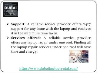 https://www.dubailaptoprental.com/
 Support: A reliable service provider offers 24x7
support for any issue with the laptop and resolves
it in the minimum time taken.
 Services offered: A reliable service provider
offers any laptop repair under one roof. Finding all
the laptop repair services under one roof will save
time and energy.
 