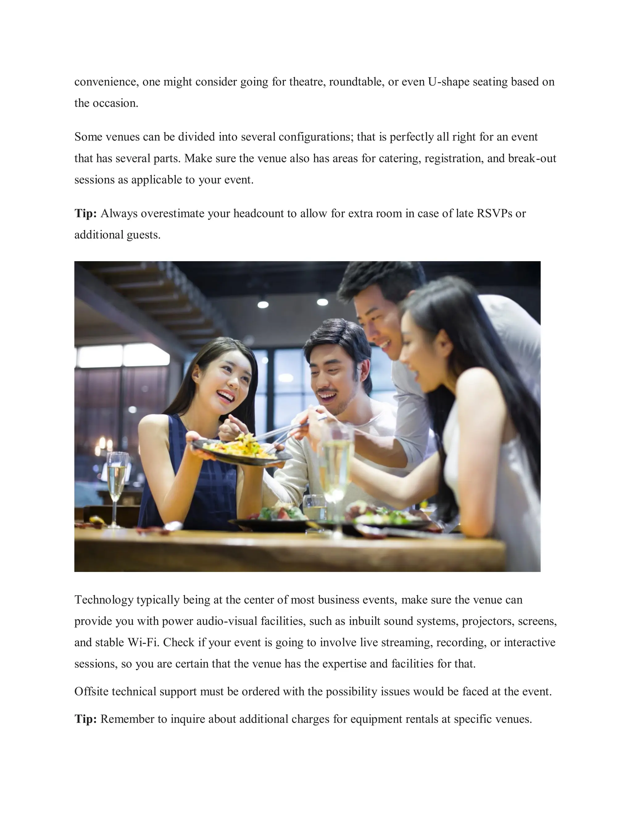 convenience, one might consider going for theatre, roundtable, or even U-shape seating based on
the occasion.
Some venues can be divided into several configurations; that is perfectly all right for an event
that has several parts. Make sure the venue also has areas for catering, registration, and break-out
sessions as applicable to your event.
Tip: Always overestimate your headcount to allow for extra room in case of late RSVPs or
additional guests.
Technology typically being at the center of most business events, make sure the venue can
provide you with power audio-visual facilities, such as inbuilt sound systems, projectors, screens,
and stable Wi-Fi. Check if your event is going to involve live streaming, recording, or interactive
sessions, so you are certain that the venue has the expertise and facilities for that.
Offsite technical support must be ordered with the possibility issues would be faced at the event.
Tip: Remember to inquire about additional charges for equipment rentals at specific venues.
 