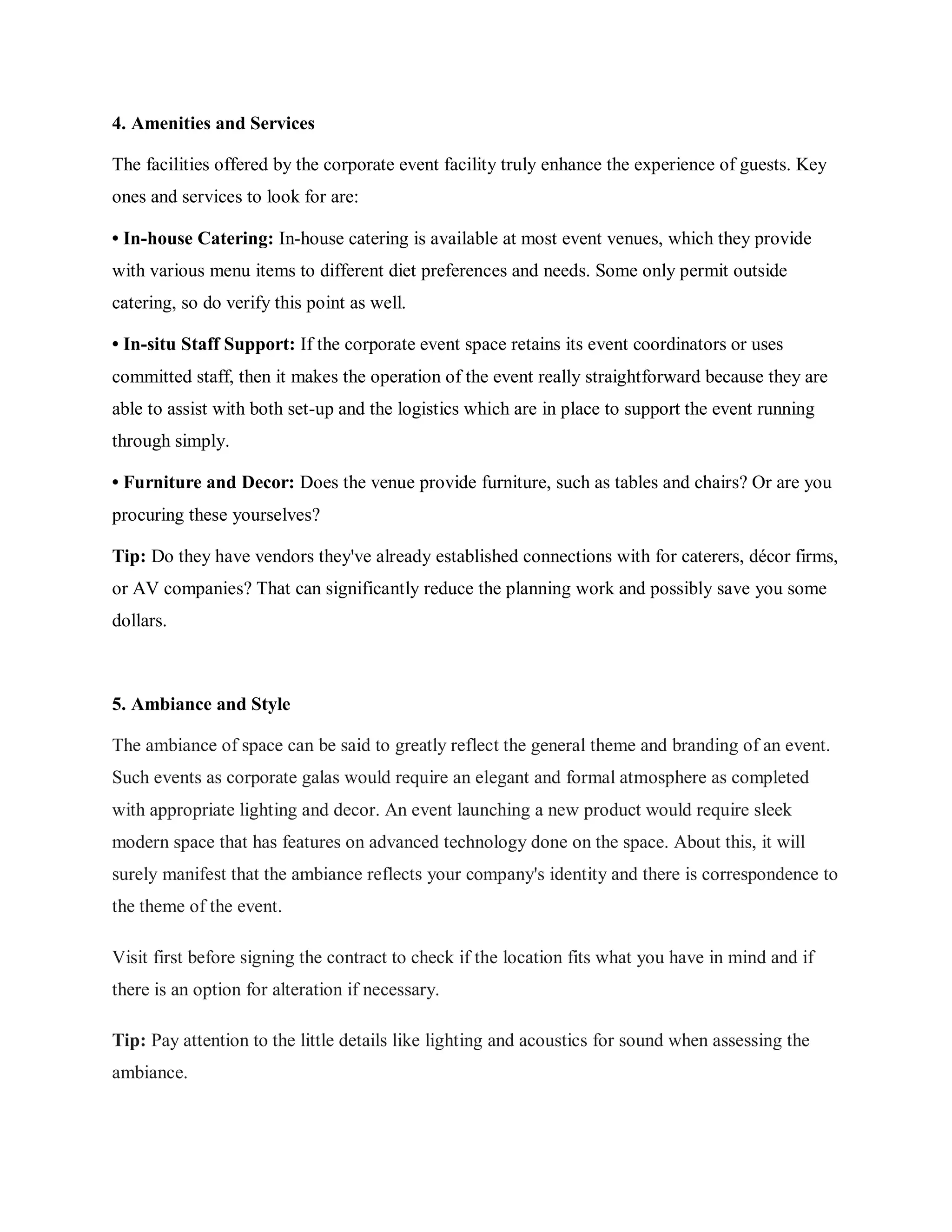 4. Amenities and Services
The facilities offered by the corporate event facility truly enhance the experience of guests. Key
ones and services to look for are:
• In-house Catering: In-house catering is available at most event venues, which they provide
with various menu items to different diet preferences and needs. Some only permit outside
catering, so do verify this point as well.
• In-situ Staff Support: If the corporate event space retains its event coordinators or uses
committed staff, then it makes the operation of the event really straightforward because they are
able to assist with both set-up and the logistics which are in place to support the event running
through simply.
• Furniture and Decor: Does the venue provide furniture, such as tables and chairs? Or are you
procuring these yourselves?
Tip: Do they have vendors they've already established connections with for caterers, décor firms,
or AV companies? That can significantly reduce the planning work and possibly save you some
dollars.
5. Ambiance and Style
The ambiance of space can be said to greatly reflect the general theme and branding of an event.
Such events as corporate galas would require an elegant and formal atmosphere as completed
with appropriate lighting and decor. An event launching a new product would require sleek
modern space that has features on advanced technology done on the space. About this, it will
surely manifest that the ambiance reflects your company's identity and there is correspondence to
the theme of the event.
Visit first before signing the contract to check if the location fits what you have in mind and if
there is an option for alteration if necessary.
Tip: Pay attention to the little details like lighting and acoustics for sound when assessing the
ambiance.
 