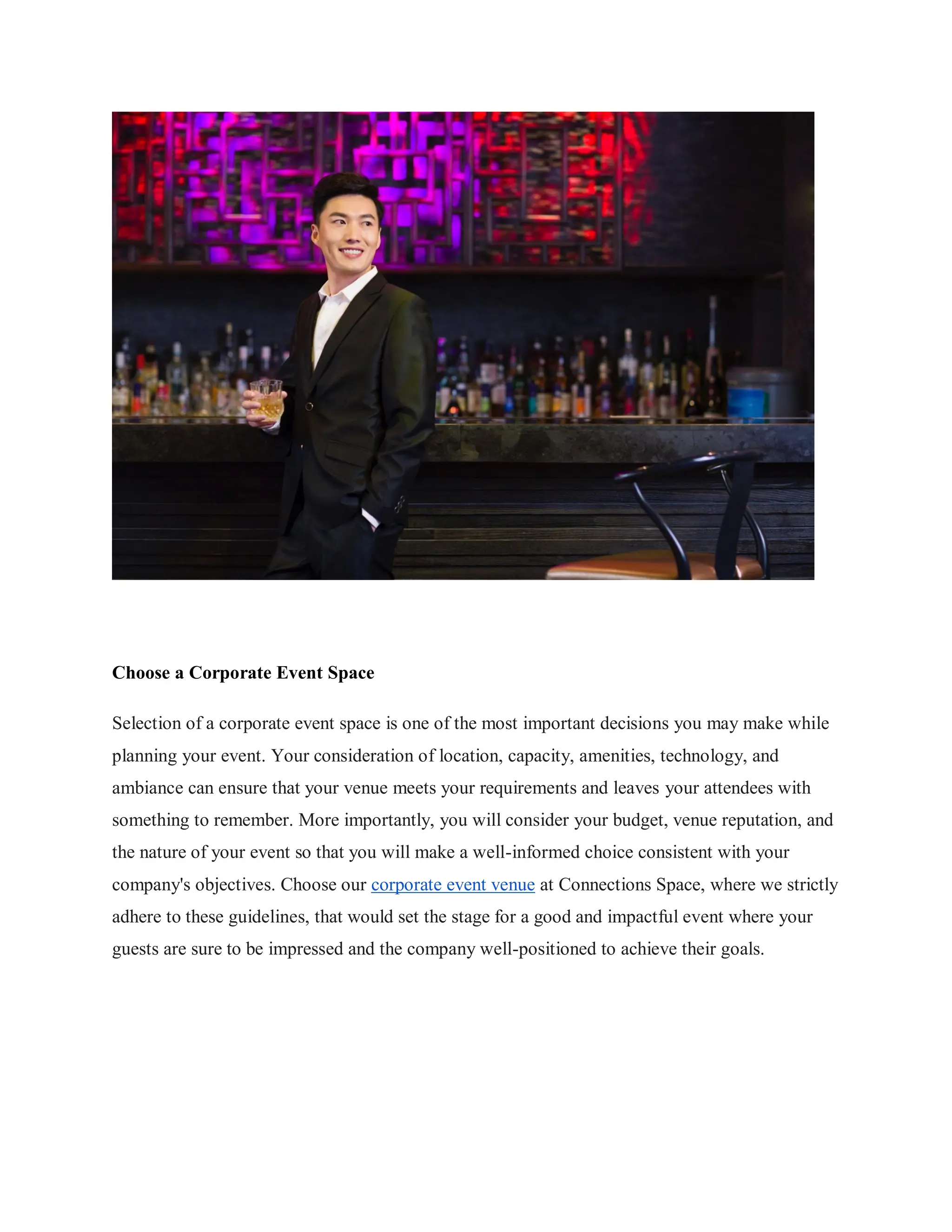 Choose a Corporate Event Space
Selection of a corporate event space is one of the most important decisions you may make while
planning your event. Your consideration of location, capacity, amenities, technology, and
ambiance can ensure that your venue meets your requirements and leaves your attendees with
something to remember. More importantly, you will consider your budget, venue reputation, and
the nature of your event so that you will make a well-informed choice consistent with your
company's objectives. Choose our corporate event venue at Connections Space, where we strictly
adhere to these guidelines, that would set the stage for a good and impactful event where your
guests are sure to be impressed and the company well-positioned to achieve their goals.
 