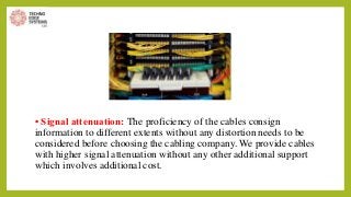 • Signal attenuation: The proficiency of the cables consign
information to different extents without any distortion needs to be
considered before choosing the cabling company. We provide cables
with higher signal attenuation without any other additional support
which involves additional cost.
 