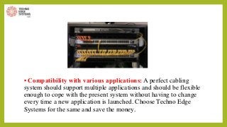 • Compatibility with various applications: A perfect cabling
system should support multiple applications and should be flexible
enough to cope with the present system without having to change
every time a new application is launched. Choose Techno Edge
Systems for the same and save the money.
 