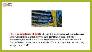 • Non-conductivity of EMI: EMI is the electromagnetic interference
with which the data transferred gets disrupted because of the
electromagnetic radiation. Less interference will enable the smooth
flow of information to various levels. We provide cables that are very
less prone to EMI.
 