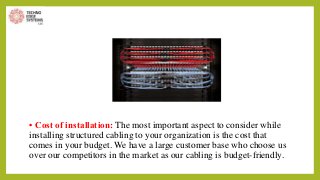 • Cost of installation: The most important aspect to consider while
installing structured cabling to your organization is the cost that
comes in your budget. We have a large customer base who choose us
over our competitors in the market as our cabling is budget-friendly.
 