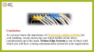Conclusion:
As you now know the importance of IT network cabling in Dubai for
your building, wisely choose the one which fulfills all the above
considerations up to the mark. Techno Edge Systems is one of those with
which you will have a strong communication system for your organization.
 