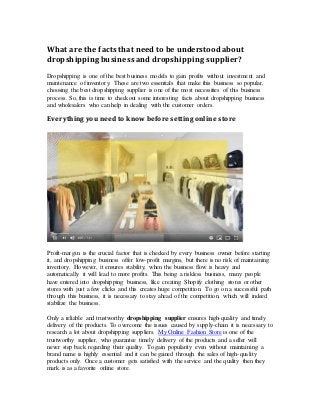 What are the facts that need to be understood about
dropshippingbusiness and dropshippingsupplier?
Dropshipping is one of the best business models to gain profits without investment and
maintenance of inventory. These are two essentials that make this business so popular,
choosing the best dropshipping supplier is one of the most necessities of this business
process. So, this is time to checkout some interesting facts about dropshipping business
and wholesalers who can help in dealing with the customer orders.
Everything you need to know before setting online store
Profit-margin is the crucial factor that is checked by every business owner before starting
it, and dropshipping business offer low-profit margins, but there is no risk of maintaining
inventory. However, it ensures stability, when the business flow is heavy and
automatically it will lead to more profits. This being a riskless business, many people
have entered into dropshipping business, like creating Shopify clothing stores or other
stores with just a few clicks and this creates huge competition. To go on a successful path
through this business, it is necessary to stay ahead of the competition, which will indeed
stabilize the business.
Only a reliable and trustworthy dropshipping supplier ensures high-quality and timely
delivery of the products. To overcome the issues caused by supply-chain it is necessary to
research a lot about dropshipping suppliers. My Online Fashion Store is one of the
trustworthy supplier, who guarantee timely delivery of the products and a seller will
never step back regarding their quality. To gain popularity even without maintaining a
brand name is highly essential and it can be gained through the sales of high-quality
products only. Once a customer gets satisfied with the service and the quality then they
mark is as a favorite online store.
 
