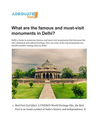 What are the famous and must-visit
monuments in Delhi?
Delhi is home to numerous famous and must-visit monuments that showcase the
city’s historical and cultural heritage. Here are some of the top monuments you
should consider visiting when in Delhi:
1. Red Fort (Lal Qila): A UNESCO World Heritage Site, the Red
Fort is an iconic symbol of India’s history and independence. It
 