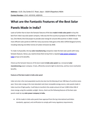 Address:- G-25, City Center,S.C. Road, Jaipur - 302001(Rajasthan) INDIA
Contact Number:- 0141- 4019103, 4029103.
What are the Fantastic Features of the Best Solar
Panels Made in India?
Look no further than to learn the fantastic features of the best made in India solar panels to buy the
best from India's top solar power company. India was the first country to propose the OSOWOG or "One
Sun, One World, One Grid project to provide solar energy for around 140 countries in 2018. It needs
more efficient solar panels to fulfill the many assurances India gave at the 2021 COP26 Glasgow Summit,
including reducing one billion tonnes of carbon emissions by 2030.
To make it all possible, the top solar manufacturing companies make the best solar panels with many
fantastic features. Hence, you need to know them to buy from a reputed solar power company in
India to have all its benefits.
Check out the fantastic features of the best made in India solar panels by a renowned solar
manufacturing power company. It lasts, efficiently converts light to electricity, and has more manhasher
benefits.
Features of the best-made-in-India solar panel
India not only is the most populated country but also has the blessing of over 300 days of sunshine every
year. Since solar energy is the most abundant and clean renewable energy source, solar panels made in
India must be of high quality. It will help to transform the ample amount of over 5,000 trillion KW of
clean energy using the available sunlight. Hence, check out the following features of the best solar
panels made by top solar power company in India.
● All the made-in-India solar panels have approval from the top international and Indian
standards, approval, and certification to comply with many regulatory requirements.
 