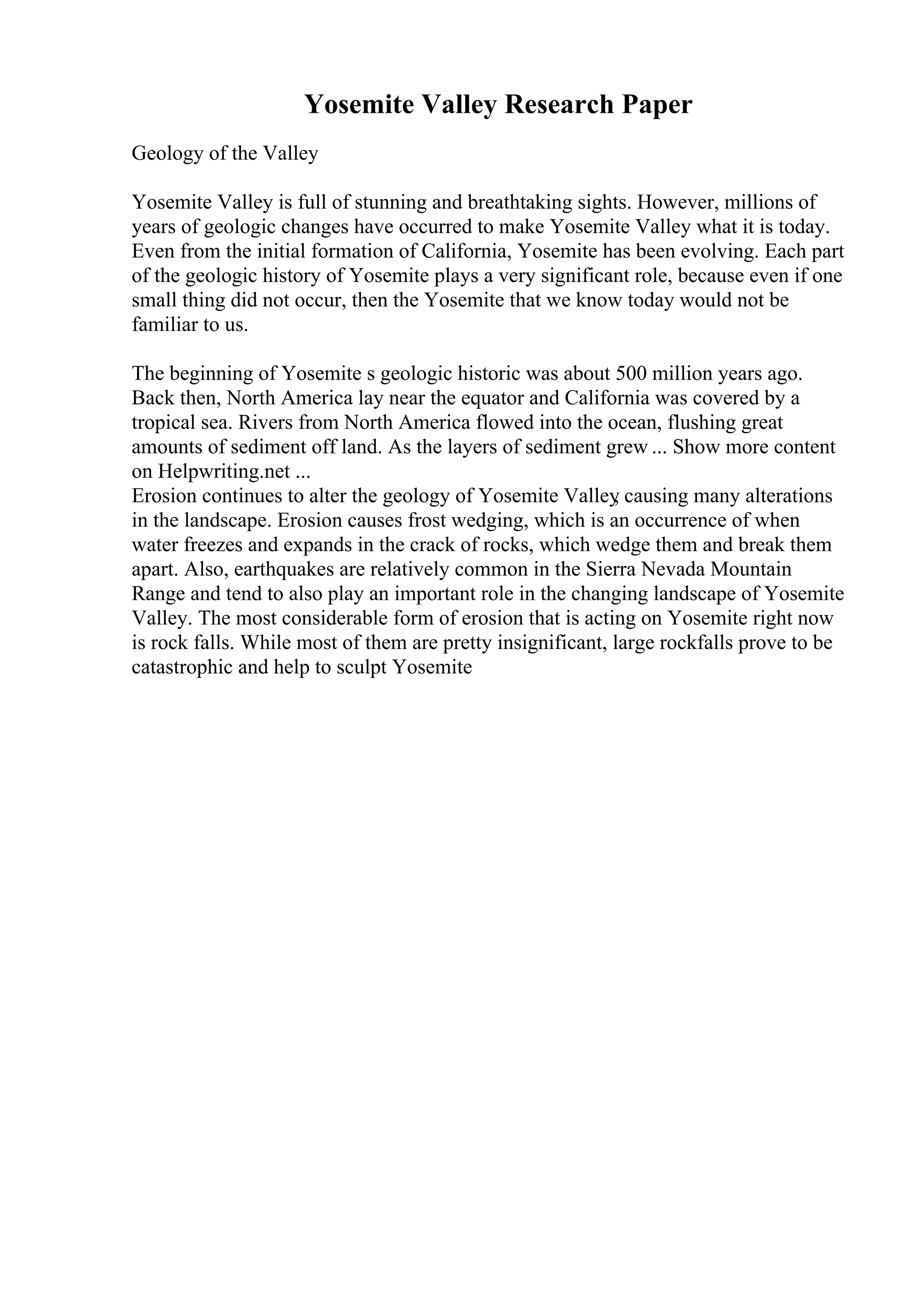 Yosemite Valley Research Paper
Geology of the Valley
Yosemite Valley is full of stunning and breathtaking sights. However, millions of
years of geologic changes have occurred to make Yosemite Valley what it is today.
Even from the initial formation of California, Yosemite has been evolving. Each part
of the geologic history of Yosemite plays a very significant role, because even if one
small thing did not occur, then the Yosemite that we know today would not be
familiar to us.
The beginning of Yosemite s geologic historic was about 500 million years ago.
Back then, North America lay near the equator and California was covered by a
tropical sea. Rivers from North America flowed into the ocean, flushing great
amounts of sediment off land. As the layers of sediment grew ... Show more content
on Helpwriting.net ...
Erosion continues to alter the geology of Yosemite Valley
, causing many alterations
in the landscape. Erosion causes frost wedging, which is an occurrence of when
water freezes and expands in the crack of rocks, which wedge them and break them
apart. Also, earthquakes are relatively common in the Sierra Nevada Mountain
Range and tend to also play an important role in the changing landscape of Yosemite
Valley. The most considerable form of erosion that is acting on Yosemite right now
is rock falls. While most of them are pretty insignificant, large rockfalls prove to be
catastrophic and help to sculpt Yosemite
 