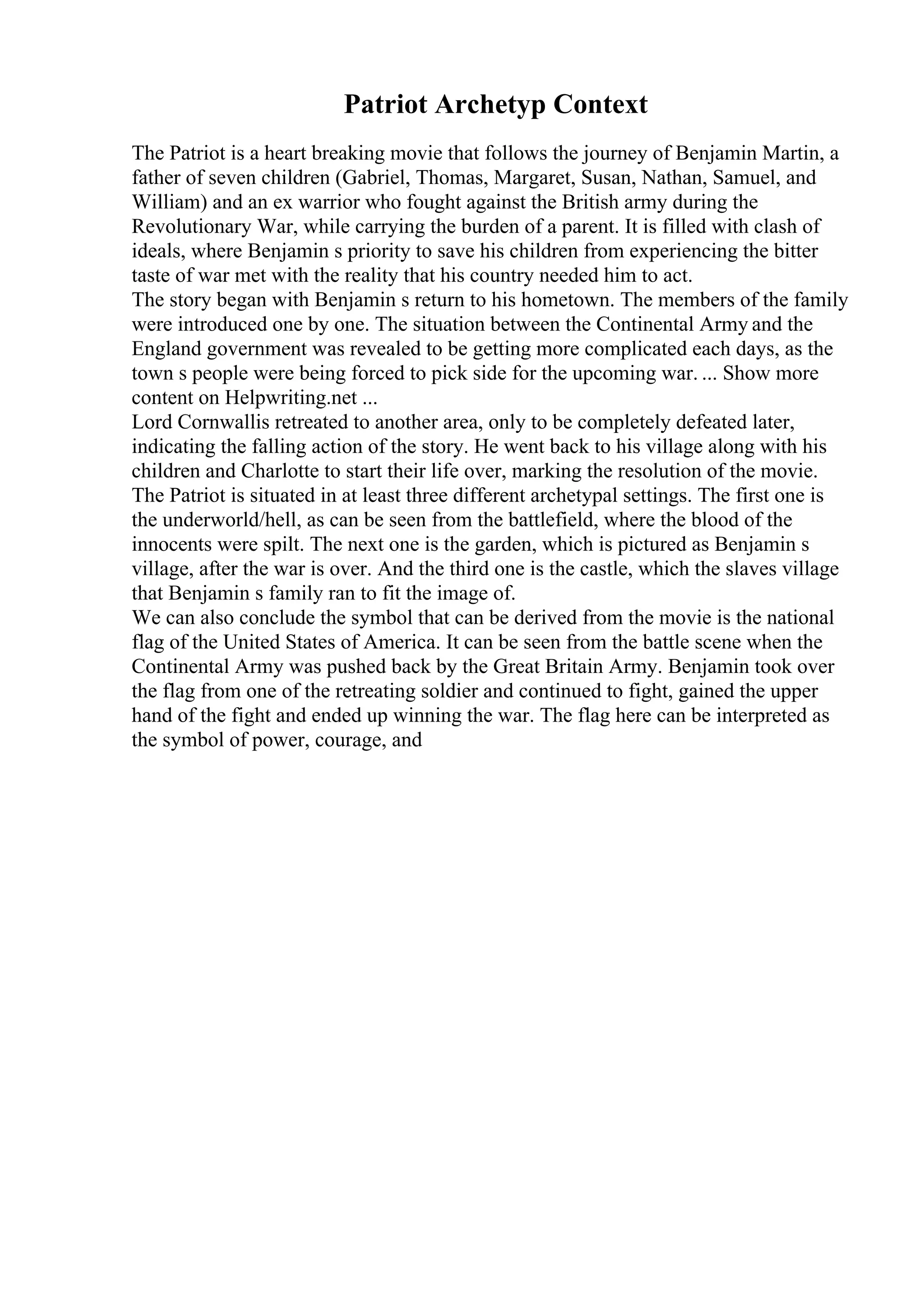Patriot Archetyp Context
The Patriot is a heart breaking movie that follows the journey of Benjamin Martin, a
father of seven children (Gabriel, Thomas, Margaret, Susan, Nathan, Samuel, and
William) and an ex warrior who fought against the British army during the
Revolutionary War, while carrying the burden of a parent. It is filled with clash of
ideals, where Benjamin s priority to save his children from experiencing the bitter
taste of war met with the reality that his country needed him to act.
The story began with Benjamin s return to his hometown. The members of the family
were introduced one by one. The situation between the Continental Army and the
England government was revealed to be getting more complicated each days, as the
town s people were being forced to pick side for the upcoming war. ... Show more
content on Helpwriting.net ...
Lord Cornwallis retreated to another area, only to be completely defeated later,
indicating the falling action of the story. He went back to his village along with his
children and Charlotte to start their life over, marking the resolution of the movie.
The Patriot is situated in at least three different archetypal settings. The first one is
the underworld/hell, as can be seen from the battlefield, where the blood of the
innocents were spilt. The next one is the garden, which is pictured as Benjamin s
village, after the war is over. And the third one is the castle, which the slaves village
that Benjamin s family ran to fit the image of.
We can also conclude the symbol that can be derived from the movie is the national
flag of the United States of America. It can be seen from the battle scene when the
Continental Army was pushed back by the Great Britain Army. Benjamin took over
the flag from one of the retreating soldier and continued to fight, gained the upper
hand of the fight and ended up winning the war. The flag here can be interpreted as
the symbol of power, courage, and
 