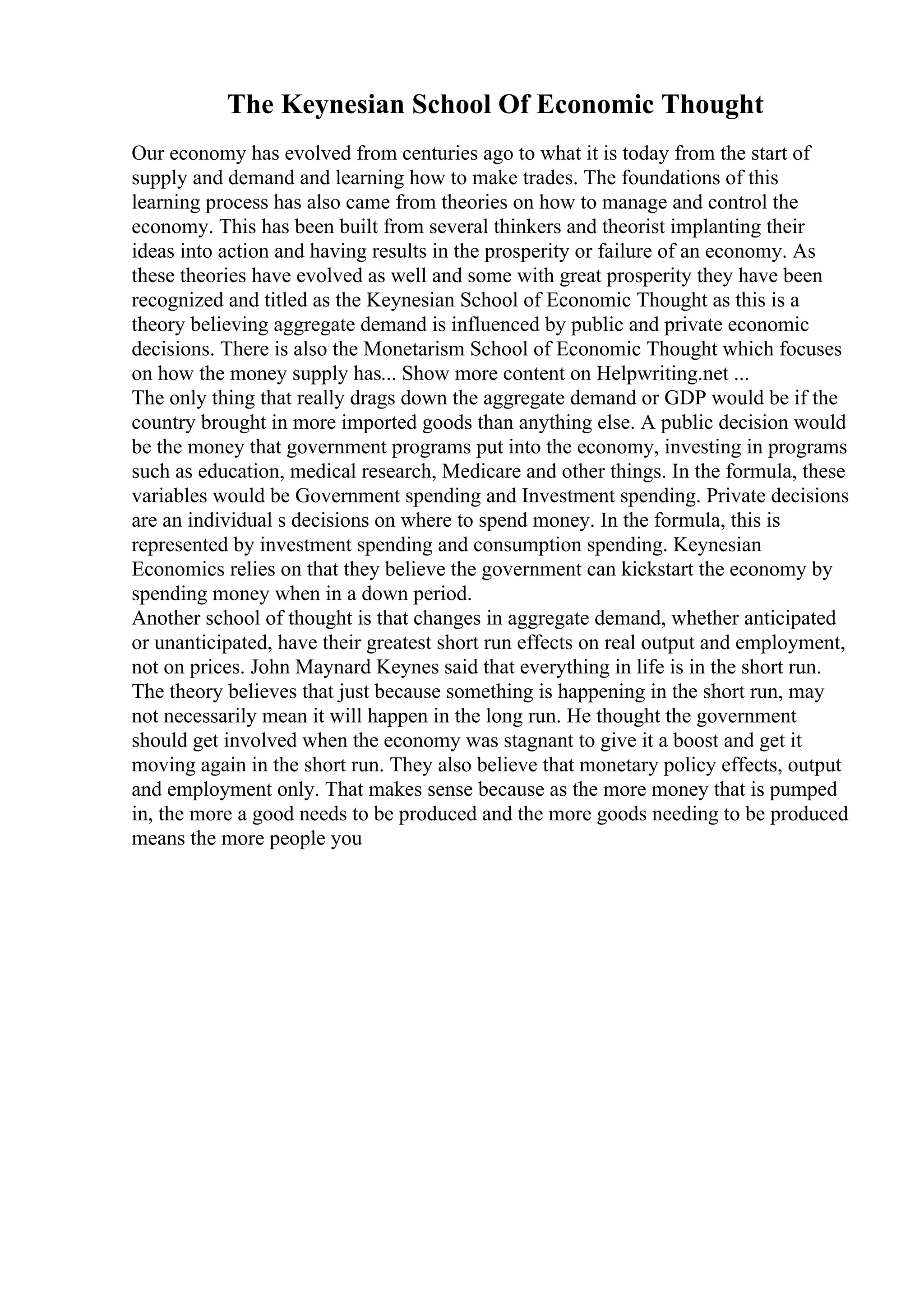 The Keynesian School Of Economic Thought
Our economy has evolved from centuries ago to what it is today from the start of
supply and demand and learning how to make trades. The foundations of this
learning process has also came from theories on how to manage and control the
economy. This has been built from several thinkers and theorist implanting their
ideas into action and having results in the prosperity or failure of an economy. As
these theories have evolved as well and some with great prosperity they have been
recognized and titled as the Keynesian School of Economic Thought as this is a
theory believing aggregate demand is influenced by public and private economic
decisions. There is also the Monetarism School of Economic Thought which focuses
on how the money supply has... Show more content on Helpwriting.net ...
The only thing that really drags down the aggregate demand or GDP would be if the
country brought in more imported goods than anything else. A public decision would
be the money that government programs put into the economy, investing in programs
such as education, medical research, Medicare and other things. In the formula, these
variables would be Government spending and Investment spending. Private decisions
are an individual s decisions on where to spend money. In the formula, this is
represented by investment spending and consumption spending. Keynesian
Economics relies on that they believe the government can kickstart the economy by
spending money when in a down period.
Another school of thought is that changes in aggregate demand, whether anticipated
or unanticipated, have their greatest short run effects on real output and employment,
not on prices. John Maynard Keynes said that everything in life is in the short run.
The theory believes that just because something is happening in the short run, may
not necessarily mean it will happen in the long run. He thought the government
should get involved when the economy was stagnant to give it a boost and get it
moving again in the short run. They also believe that monetary policy effects, output
and employment only. That makes sense because as the more money that is pumped
in, the more a good needs to be produced and the more goods needing to be produced
means the more people you
 