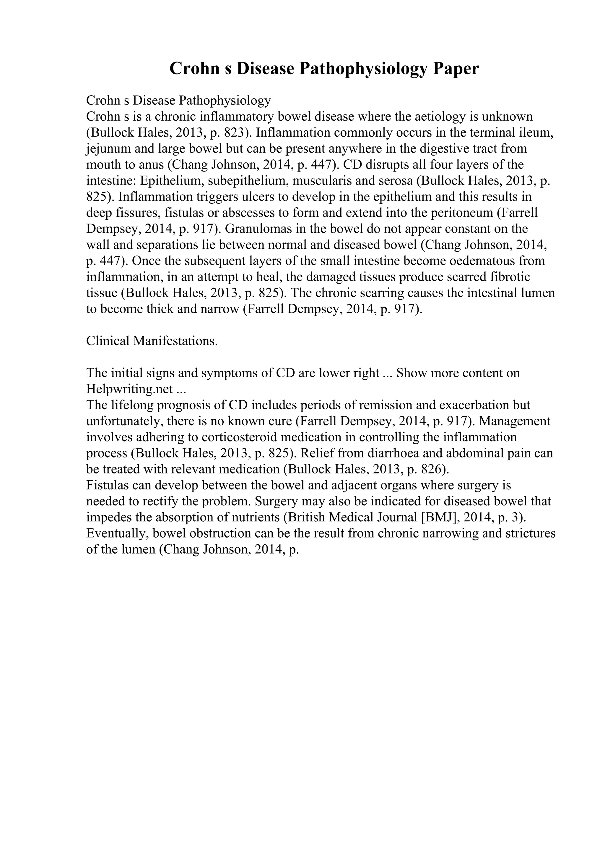 Crohn s Disease Pathophysiology Paper
Crohn s Disease Pathophysiology
Crohn s is a chronic inflammatory bowel disease where the aetiology is unknown
(Bullock Hales, 2013, p. 823). Inflammation commonly occurs in the terminal ileum,
jejunum and large bowel but can be present anywhere in the digestive tract from
mouth to anus (Chang Johnson, 2014, p. 447). CD disrupts all four layers of the
intestine: Epithelium, subepithelium, muscularis and serosa (Bullock Hales, 2013, p.
825). Inflammation triggers ulcers to develop in the epithelium and this results in
deep fissures, fistulas or abscesses to form and extend into the peritoneum (Farrell
Dempsey, 2014, p. 917). Granulomas in the bowel do not appear constant on the
wall and separations lie between normal and diseased bowel (Chang Johnson, 2014,
p. 447). Once the subsequent layers of the small intestine become oedematous from
inflammation, in an attempt to heal, the damaged tissues produce scarred fibrotic
tissue (Bullock Hales, 2013, p. 825). The chronic scarring causes the intestinal lumen
to become thick and narrow (Farrell Dempsey, 2014, p. 917).
Clinical Manifestations.
The initial signs and symptoms of CD are lower right ... Show more content on
Helpwriting.net ...
The lifelong prognosis of CD includes periods of remission and exacerbation but
unfortunately, there is no known cure (Farrell Dempsey, 2014, p. 917). Management
involves adhering to corticosteroid medication in controlling the inflammation
process (Bullock Hales, 2013, p. 825). Relief from diarrhoea and abdominal pain can
be treated with relevant medication (Bullock Hales, 2013, p. 826).
Fistulas can develop between the bowel and adjacent organs where surgery is
needed to rectify the problem. Surgery may also be indicated for diseased bowel that
impedes the absorption of nutrients (British Medical Journal [BMJ], 2014, p. 3).
Eventually, bowel obstruction can be the result from chronic narrowing and strictures
of the lumen (Chang Johnson, 2014, p.
 
