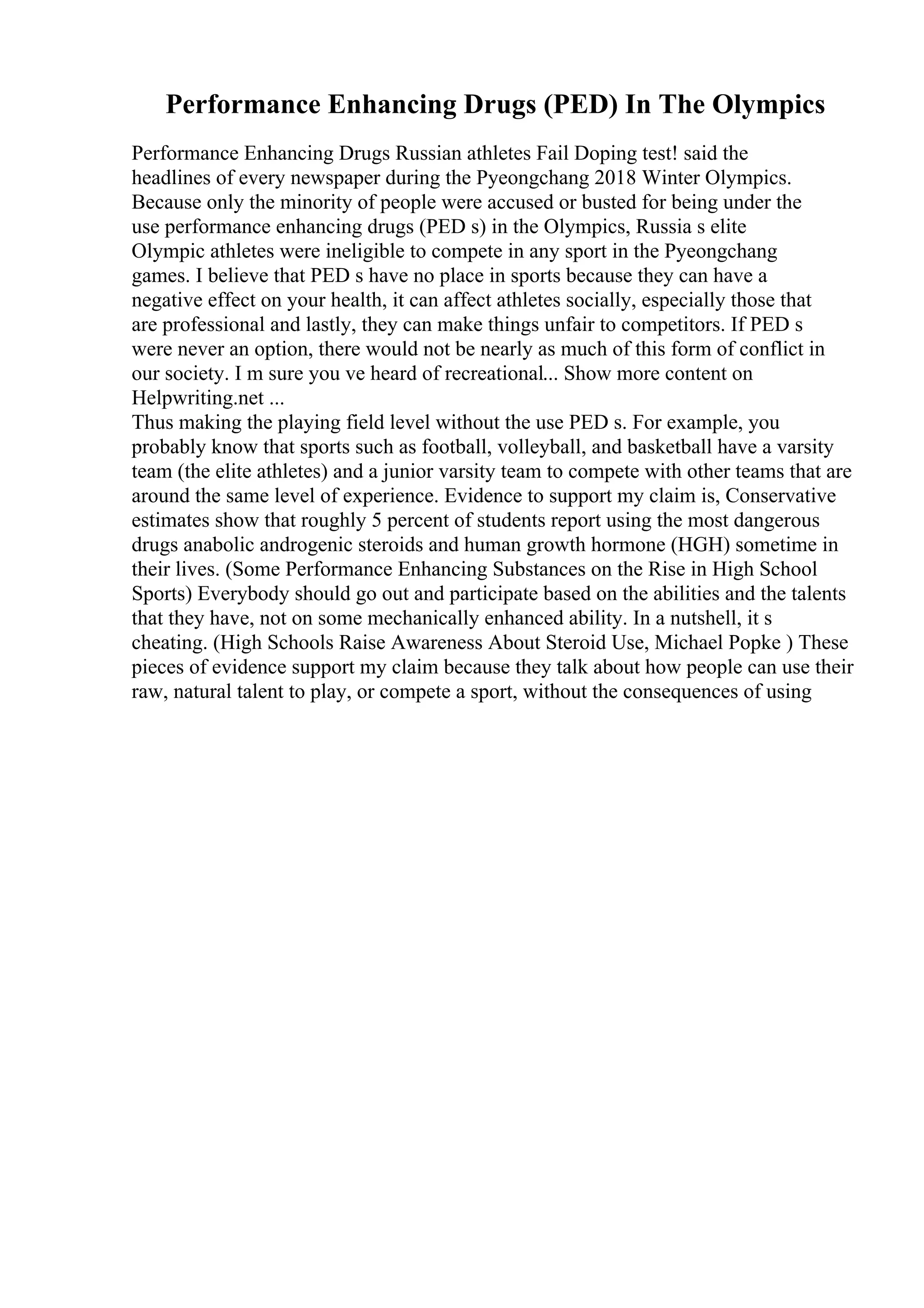 Performance Enhancing Drugs (PED) In The Olympics
Performance Enhancing Drugs Russian athletes Fail Doping test! said the
headlines of every newspaper during the Pyeongchang 2018 Winter Olympics.
Because only the minority of people were accused or busted for being under the
use performance enhancing drugs (PED s) in the Olympics, Russia s elite
Olympic athletes were ineligible to compete in any sport in the Pyeongchang
games. I believe that PED s have no place in sports because they can have a
negative effect on your health, it can affect athletes socially, especially those that
are professional and lastly, they can make things unfair to competitors. If PED s
were never an option, there would not be nearly as much of this form of conflict in
our society. I m sure you ve heard of recreational... Show more content on
Helpwriting.net ...
Thus making the playing field level without the use PED s. For example, you
probably know that sports such as football, volleyball, and basketball have a varsity
team (the elite athletes) and a junior varsity team to compete with other teams that are
around the same level of experience. Evidence to support my claim is, Conservative
estimates show that roughly 5 percent of students report using the most dangerous
drugs anabolic androgenic steroids and human growth hormone (HGH) sometime in
their lives. (Some Performance Enhancing Substances on the Rise in High School
Sports) Everybody should go out and participate based on the abilities and the talents
that they have, not on some mechanically enhanced ability. In a nutshell, it s
cheating. (High Schools Raise Awareness About Steroid Use, Michael Popke ) These
pieces of evidence support my claim because they talk about how people can use their
raw, natural talent to play, or compete a sport, without the consequences of using
 