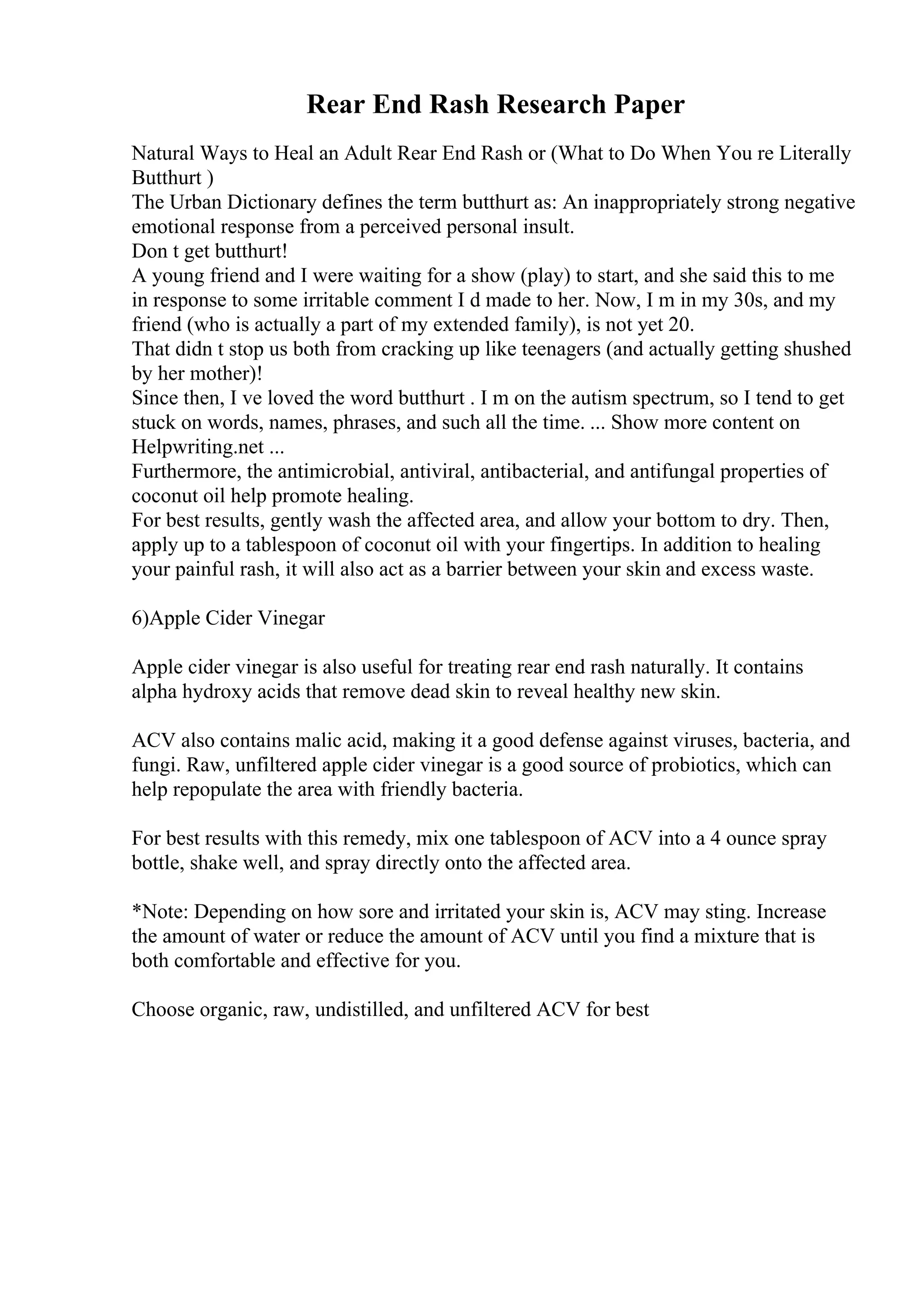 Rear End Rash Research Paper
Natural Ways to Heal an Adult Rear End Rash or (What to Do When You re Literally
Butthurt )
The Urban Dictionary defines the term butthurt as: An inappropriately strong negative
emotional response from a perceived personal insult.
Don t get butthurt!
A young friend and I were waiting for a show (play) to start, and she said this to me
in response to some irritable comment I d made to her. Now, I m in my 30s, and my
friend (who is actually a part of my extended family), is not yet 20.
That didn t stop us both from cracking up like teenagers (and actually getting shushed
by her mother)!
Since then, I ve loved the word butthurt . I m on the autism spectrum, so I tend to get
stuck on words, names, phrases, and such all the time. ... Show more content on
Helpwriting.net ...
Furthermore, the antimicrobial, antiviral, antibacterial, and antifungal properties of
coconut oil help promote healing.
For best results, gently wash the affected area, and allow your bottom to dry. Then,
apply up to a tablespoon of coconut oil with your fingertips. In addition to healing
your painful rash, it will also act as a barrier between your skin and excess waste.
6)Apple Cider Vinegar
Apple cider vinegar is also useful for treating rear end rash naturally. It contains
alpha hydroxy acids that remove dead skin to reveal healthy new skin.
ACV also contains malic acid, making it a good defense against viruses, bacteria, and
fungi. Raw, unfiltered apple cider vinegar is a good source of probiotics, which can
help repopulate the area with friendly bacteria.
For best results with this remedy, mix one tablespoon of ACV into a 4 ounce spray
bottle, shake well, and spray directly onto the affected area.
*Note: Depending on how sore and irritated your skin is, ACV may sting. Increase
the amount of water or reduce the amount of ACV until you find a mixture that is
both comfortable and effective for you.
Choose organic, raw, undistilled, and unfiltered ACV for best
 