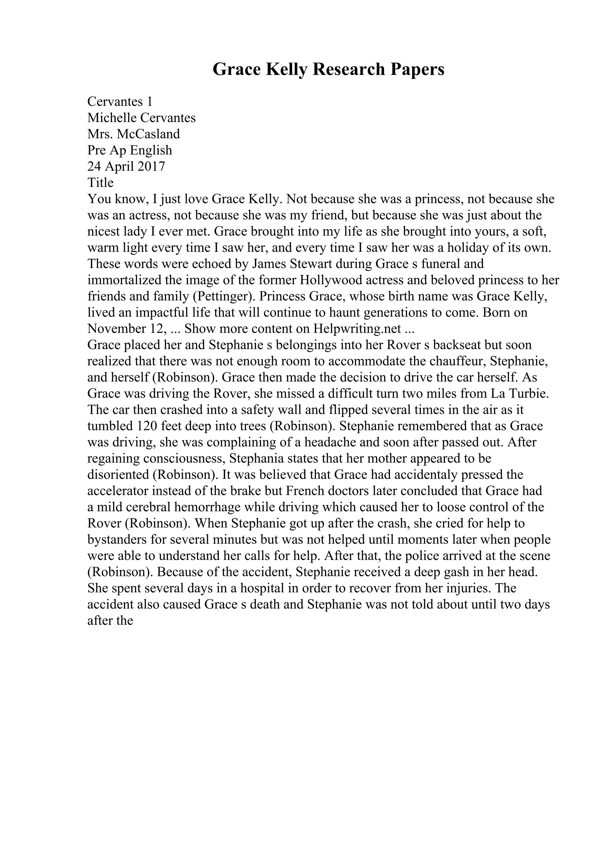 Grace Kelly Research Papers
Cervantes 1
Michelle Cervantes
Mrs. McCasland
Pre Ap English
24 April 2017
Title
You know, I just love Grace Kelly. Not because she was a princess, not because she
was an actress, not because she was my friend, but because she was just about the
nicest lady I ever met. Grace brought into my life as she brought into yours, a soft,
warm light every time I saw her, and every time I saw her was a holiday of its own.
These words were echoed by James Stewart during Grace s funeral and
immortalized the image of the former Hollywood actress and beloved princess to her
friends and family (Pettinger). Princess Grace, whose birth name was Grace Kelly,
lived an impactful life that will continue to haunt generations to come. Born on
November 12, ... Show more content on Helpwriting.net ...
Grace placed her and Stephanie s belongings into her Rover s backseat but soon
realized that there was not enough room to accommodate the chauffeur, Stephanie,
and herself (Robinson). Grace then made the decision to drive the car herself. As
Grace was driving the Rover, she missed a difficult turn two miles from La Turbie.
The car then crashed into a safety wall and flipped several times in the air as it
tumbled 120 feet deep into trees (Robinson). Stephanie remembered that as Grace
was driving, she was complaining of a headache and soon after passed out. After
regaining consciousness, Stephania states that her mother appeared to be
disoriented (Robinson). It was believed that Grace had accidentaly pressed the
accelerator instead of the brake but French doctors later concluded that Grace had
a mild cerebral hemorrhage while driving which caused her to loose control of the
Rover (Robinson). When Stephanie got up after the crash, she cried for help to
bystanders for several minutes but was not helped until moments later when people
were able to understand her calls for help. After that, the police arrived at the scene
(Robinson). Because of the accident, Stephanie received a deep gash in her head.
She spent several days in a hospital in order to recover from her injuries. The
accident also caused Grace s death and Stephanie was not told about until two days
after the
 