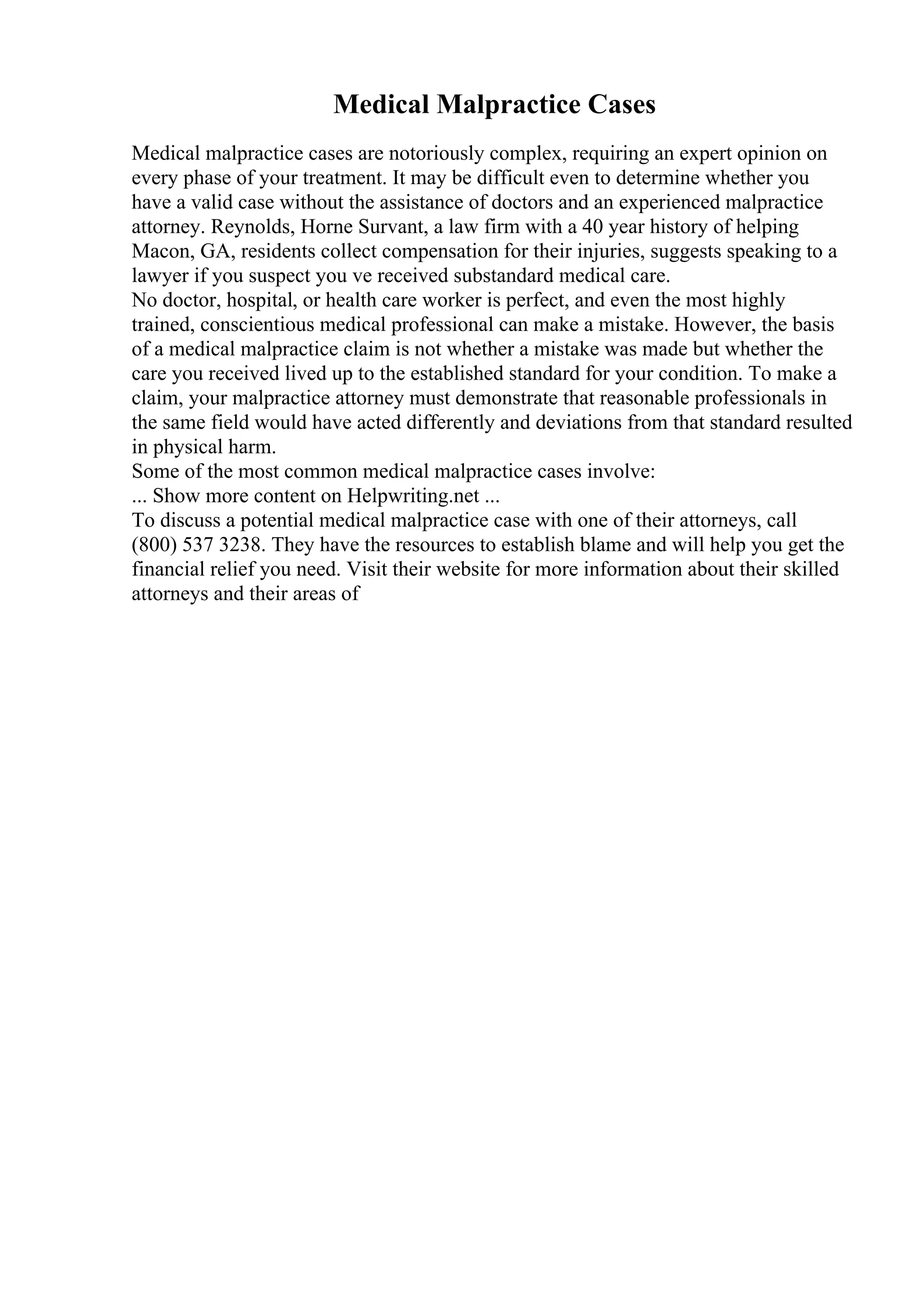 Medical Malpractice Cases
Medical malpractice cases are notoriously complex, requiring an expert opinion on
every phase of your treatment. It may be difficult even to determine whether you
have a valid case without the assistance of doctors and an experienced malpractice
attorney. Reynolds, Horne Survant, a law firm with a 40 year history of helping
Macon, GA, residents collect compensation for their injuries, suggests speaking to a
lawyer if you suspect you ve received substandard medical care.
No doctor, hospital, or health care worker is perfect, and even the most highly
trained, conscientious medical professional can make a mistake. However, the basis
of a medical malpractice claim is not whether a mistake was made but whether the
care you received lived up to the established standard for your condition. To make a
claim, your malpractice attorney must demonstrate that reasonable professionals in
the same field would have acted differently and deviations from that standard resulted
in physical harm.
Some of the most common medical malpractice cases involve:
... Show more content on Helpwriting.net ...
To discuss a potential medical malpractice case with one of their attorneys, call
(800) 537 3238. They have the resources to establish blame and will help you get the
financial relief you need. Visit their website for more information about their skilled
attorneys and their areas of
 