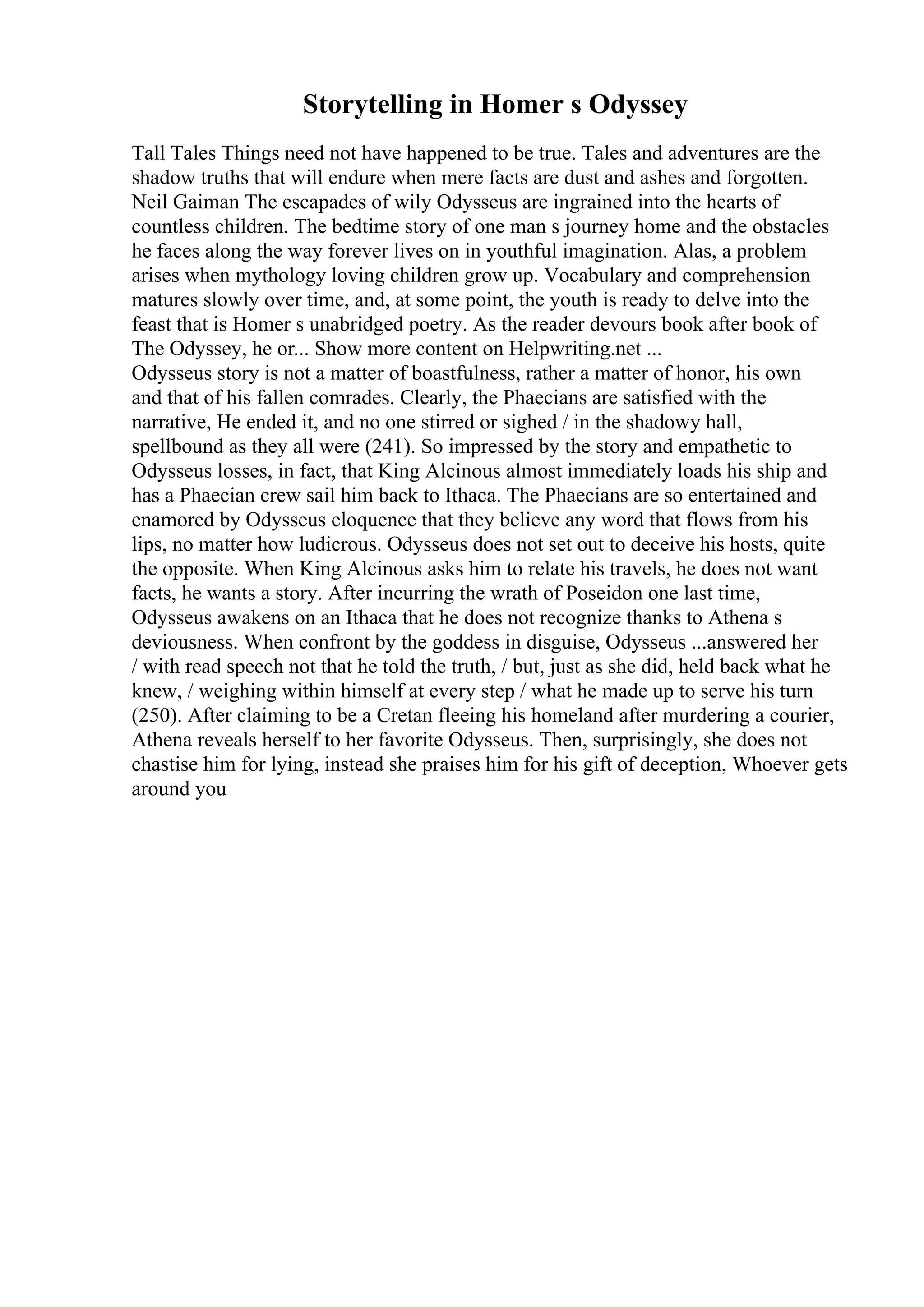 Storytelling in Homer s Odyssey
Tall Tales Things need not have happened to be true. Tales and adventures are the
shadow truths that will endure when mere facts are dust and ashes and forgotten.
Neil Gaiman The escapades of wily Odysseus are ingrained into the hearts of
countless children. The bedtime story of one man s journey home and the obstacles
he faces along the way forever lives on in youthful imagination. Alas, a problem
arises when mythology loving children grow up. Vocabulary and comprehension
matures slowly over time, and, at some point, the youth is ready to delve into the
feast that is Homer s unabridged poetry. As the reader devours book after book of
The Odyssey, he or... Show more content on Helpwriting.net ...
Odysseus story is not a matter of boastfulness, rather a matter of honor, his own
and that of his fallen comrades. Clearly, the Phaecians are satisfied with the
narrative, He ended it, and no one stirred or sighed / in the shadowy hall,
spellbound as they all were (241). So impressed by the story and empathetic to
Odysseus losses, in fact, that King Alcinous almost immediately loads his ship and
has a Phaecian crew sail him back to Ithaca. The Phaecians are so entertained and
enamored by Odysseus eloquence that they believe any word that flows from his
lips, no matter how ludicrous. Odysseus does not set out to deceive his hosts, quite
the opposite. When King Alcinous asks him to relate his travels, he does not want
facts, he wants a story. After incurring the wrath of Poseidon one last time,
Odysseus awakens on an Ithaca that he does not recognize thanks to Athena s
deviousness. When confront by the goddess in disguise, Odysseus ...answered her
/ with read speech not that he told the truth, / but, just as she did, held back what he
knew, / weighing within himself at every step / what he made up to serve his turn
(250). After claiming to be a Cretan fleeing his homeland after murdering a courier,
Athena reveals herself to her favorite Odysseus. Then, surprisingly, she does not
chastise him for lying, instead she praises him for his gift of deception, Whoever gets
around you
 