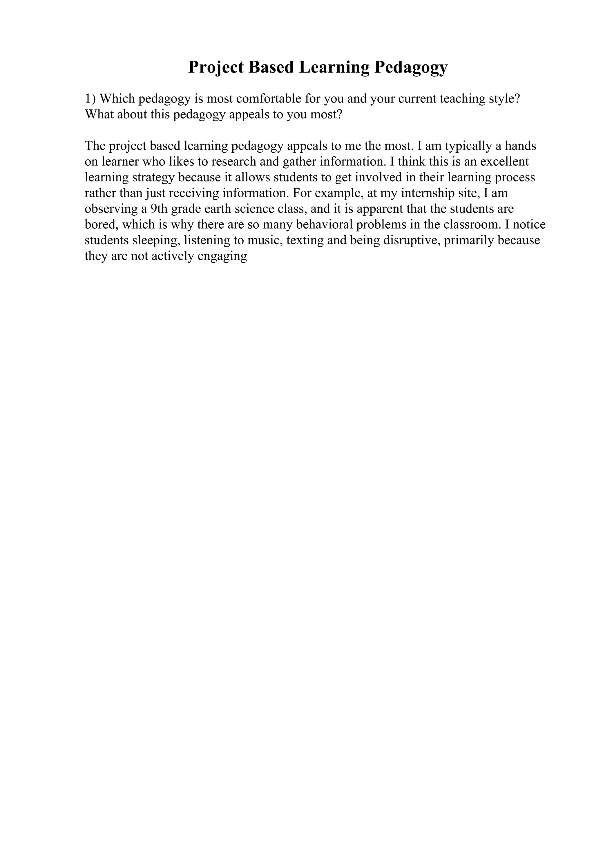 Project Based Learning Pedagogy
1) Which pedagogy is most comfortable for you and your current teaching style?
What about this pedagogy appeals to you most?
The project based learning pedagogy appeals to me the most. I am typically a hands
on learner who likes to research and gather information. I think this is an excellent
learning strategy because it allows students to get involved in their learning process
rather than just receiving information. For example, at my internship site, I am
observing a 9th grade earth science class, and it is apparent that the students are
bored, which is why there are so many behavioral problems in the classroom. I notice
students sleeping, listening to music, texting and being disruptive, primarily because
they are not actively engaging
 