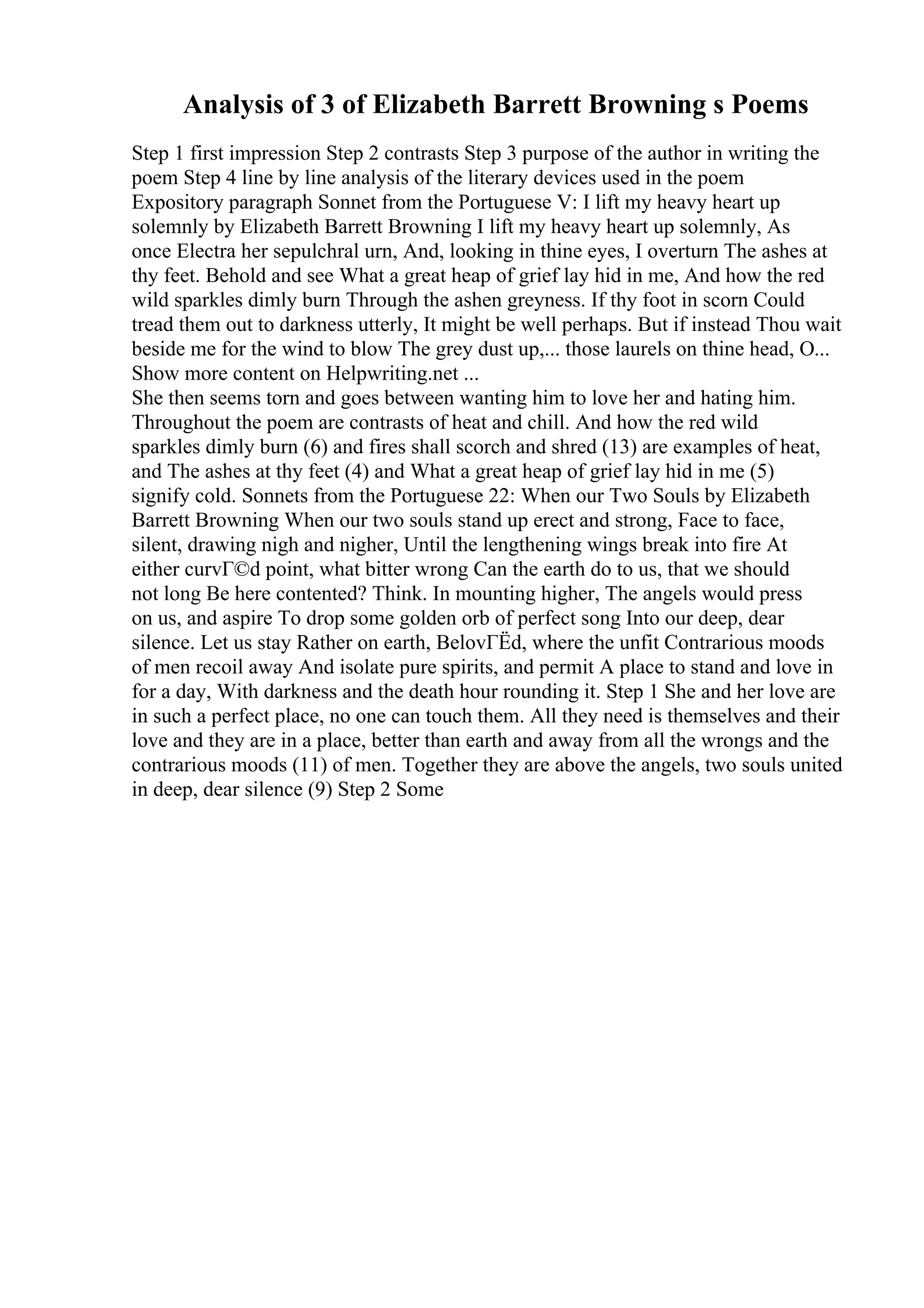 Analysis of 3 of Elizabeth Barrett Browning s Poems
Step 1 first impression Step 2 contrasts Step 3 purpose of the author in writing the
poem Step 4 line by line analysis of the literary devices used in the poem
Expository paragraph Sonnet from the Portuguese V: I lift my heavy heart up
solemnly by Elizabeth Barrett Browning I lift my heavy heart up solemnly, As
once Electra her sepulchral urn, And, looking in thine eyes, I overturn The ashes at
thy feet. Behold and see What a great heap of grief lay hid in me, And how the red
wild sparkles dimly burn Through the ashen greyness. If thy foot in scorn Could
tread them out to darkness utterly, It might be well perhaps. But if instead Thou wait
beside me for the wind to blow The grey dust up,... those laurels on thine head, O...
Show more content on Helpwriting.net ...
She then seems torn and goes between wanting him to love her and hating him.
Throughout the poem are contrasts of heat and chill. And how the red wild
sparkles dimly burn (6) and fires shall scorch and shred (13) are examples of heat,
and The ashes at thy feet (4) and What a great heap of grief lay hid in me (5)
signify cold. Sonnets from the Portuguese 22: When our Two Souls by Elizabeth
Barrett Browning When our two souls stand up erect and strong, Face to face,
silent, drawing nigh and nigher, Until the lengthening wings break into fire At
either curvГ©d point, what bitter wrong Can the earth do to us, that we should
not long Be here contented? Think. In mounting higher, The angels would press
on us, and aspire To drop some golden orb of perfect song Into our deep, dear
silence. Let us stay Rather on earth, BelovГЁd, where the unfit Contrarious moods
of men recoil away And isolate pure spirits, and permit A place to stand and love in
for a day, With darkness and the death hour rounding it. Step 1 She and her love are
in such a perfect place, no one can touch them. All they need is themselves and their
love and they are in a place, better than earth and away from all the wrongs and the
contrarious moods (11) of men. Together they are above the angels, two souls united
in deep, dear silence (9) Step 2 Some
 