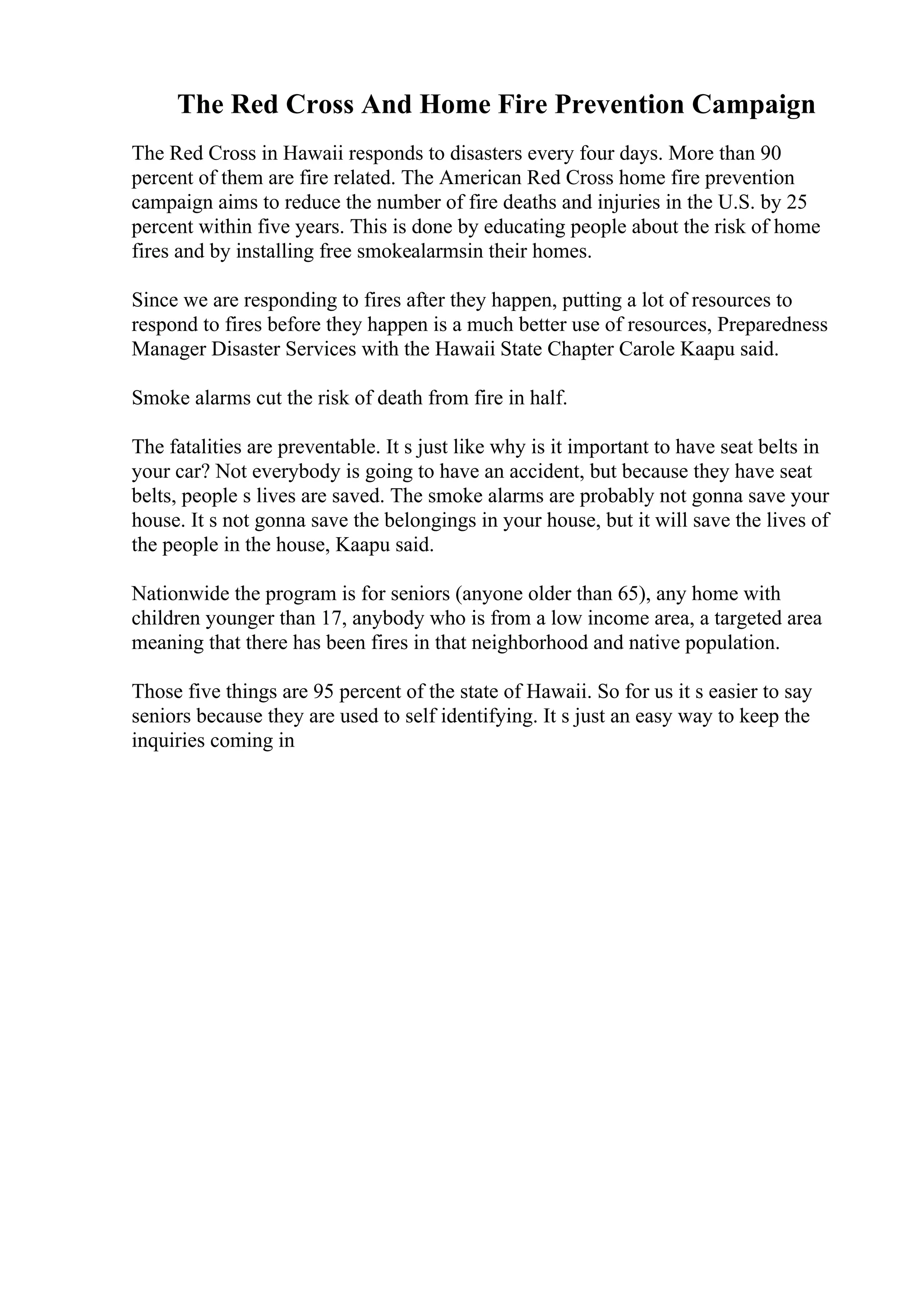 The Red Cross And Home Fire Prevention Campaign
The Red Cross in Hawaii responds to disasters every four days. More than 90
percent of them are fire related. The American Red Cross home fire prevention
campaign aims to reduce the number of fire deaths and injuries in the U.S. by 25
percent within five years. This is done by educating people about the risk of home
fires and by installing free smokealarmsin their homes.
Since we are responding to fires after they happen, putting a lot of resources to
respond to fires before they happen is a much better use of resources, Preparedness
Manager Disaster Services with the Hawaii State Chapter Carole Kaapu said.
Smoke alarms cut the risk of death from fire in half.
The fatalities are preventable. It s just like why is it important to have seat belts in
your car? Not everybody is going to have an accident, but because they have seat
belts, people s lives are saved. The smoke alarms are probably not gonna save your
house. It s not gonna save the belongings in your house, but it will save the lives of
the people in the house, Kaapu said.
Nationwide the program is for seniors (anyone older than 65), any home with
children younger than 17, anybody who is from a low income area, a targeted area
meaning that there has been fires in that neighborhood and native population.
Those five things are 95 percent of the state of Hawaii. So for us it s easier to say
seniors because they are used to self identifying. It s just an easy way to keep the
inquiries coming in
 