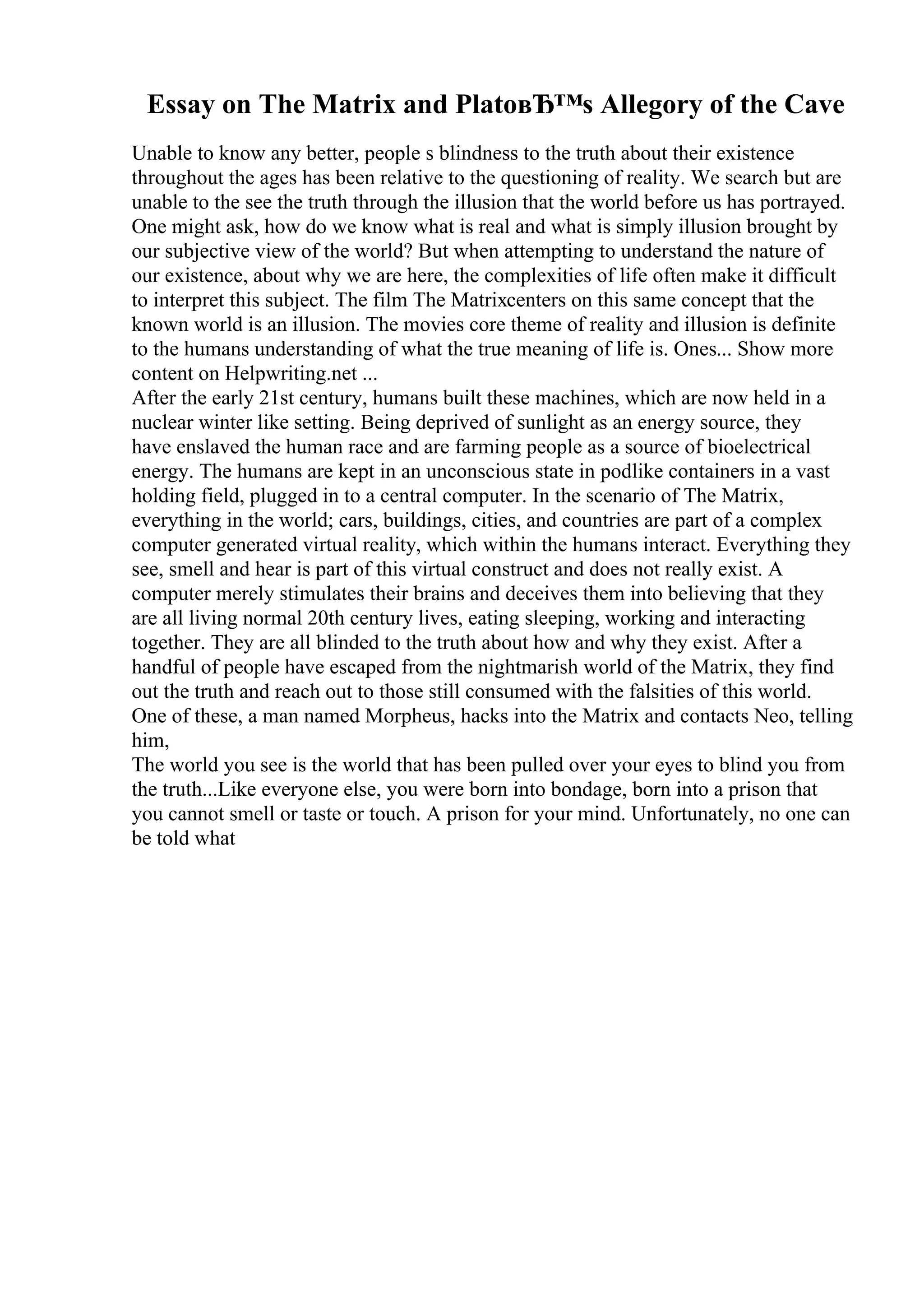 Essay on The Matrix and PlatoвЂ™s Allegory of the Cave
Unable to know any better, people s blindness to the truth about their existence
throughout the ages has been relative to the questioning of reality. We search but are
unable to the see the truth through the illusion that the world before us has portrayed.
One might ask, how do we know what is real and what is simply illusion brought by
our subjective view of the world? But when attempting to understand the nature of
our existence, about why we are here, the complexities of life often make it difficult
to interpret this subject. The film The Matrixcenters on this same concept that the
known world is an illusion. The movies core theme of reality and illusion is definite
to the humans understanding of what the true meaning of life is. Ones... Show more
content on Helpwriting.net ...
After the early 21st century, humans built these machines, which are now held in a
nuclear winter like setting. Being deprived of sunlight as an energy source, they
have enslaved the human race and are farming people as a source of bioelectrical
energy. The humans are kept in an unconscious state in podlike containers in a vast
holding field, plugged in to a central computer. In the scenario of The Matrix,
everything in the world; cars, buildings, cities, and countries are part of a complex
computer generated virtual reality, which within the humans interact. Everything they
see, smell and hear is part of this virtual construct and does not really exist. A
computer merely stimulates their brains and deceives them into believing that they
are all living normal 20th century lives, eating sleeping, working and interacting
together. They are all blinded to the truth about how and why they exist. After a
handful of people have escaped from the nightmarish world of the Matrix, they find
out the truth and reach out to those still consumed with the falsities of this world.
One of these, a man named Morpheus, hacks into the Matrix and contacts Neo, telling
him,
The world you see is the world that has been pulled over your eyes to blind you from
the truth...Like everyone else, you were born into bondage, born into a prison that
you cannot smell or taste or touch. A prison for your mind. Unfortunately, no one can
be told what
 