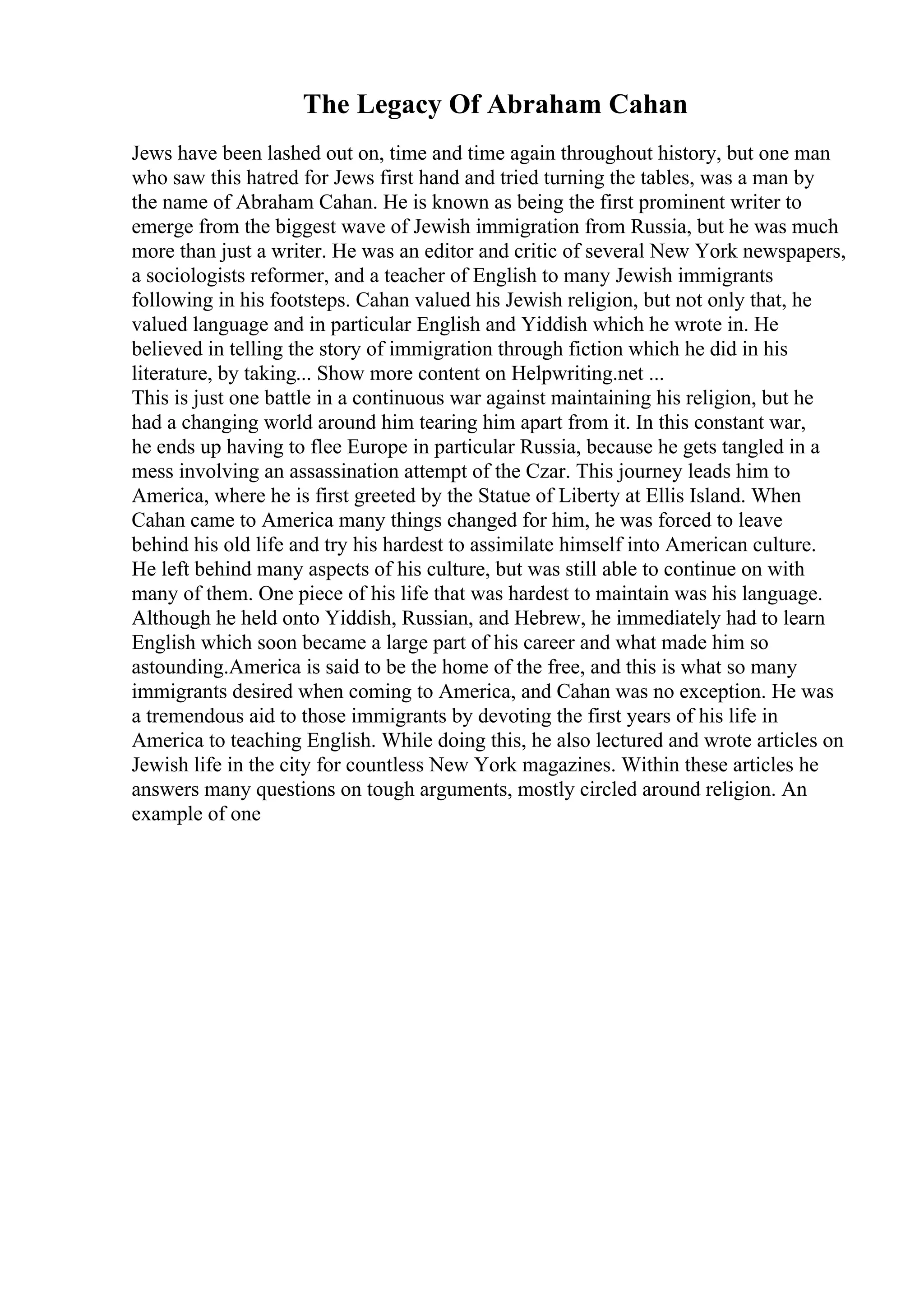The Legacy Of Abraham Cahan
Jews have been lashed out on, time and time again throughout history, but one man
who saw this hatred for Jews first hand and tried turning the tables, was a man by
the name of Abraham Cahan. He is known as being the first prominent writer to
emerge from the biggest wave of Jewish immigration from Russia, but he was much
more than just a writer. He was an editor and critic of several New York newspapers,
a sociologists reformer, and a teacher of English to many Jewish immigrants
following in his footsteps. Cahan valued his Jewish religion, but not only that, he
valued language and in particular English and Yiddish which he wrote in. He
believed in telling the story of immigration through fiction which he did in his
literature, by taking... Show more content on Helpwriting.net ...
This is just one battle in a continuous war against maintaining his religion, but he
had a changing world around him tearing him apart from it. In this constant war,
he ends up having to flee Europe in particular Russia, because he gets tangled in a
mess involving an assassination attempt of the Czar. This journey leads him to
America, where he is first greeted by the Statue of Liberty at Ellis Island. When
Cahan came to America many things changed for him, he was forced to leave
behind his old life and try his hardest to assimilate himself into American culture.
He left behind many aspects of his culture, but was still able to continue on with
many of them. One piece of his life that was hardest to maintain was his language.
Although he held onto Yiddish, Russian, and Hebrew, he immediately had to learn
English which soon became a large part of his career and what made him so
astounding.America is said to be the home of the free, and this is what so many
immigrants desired when coming to America, and Cahan was no exception. He was
a tremendous aid to those immigrants by devoting the first years of his life in
America to teaching English. While doing this, he also lectured and wrote articles on
Jewish life in the city for countless New York magazines. Within these articles he
answers many questions on tough arguments, mostly circled around religion. An
example of one
 