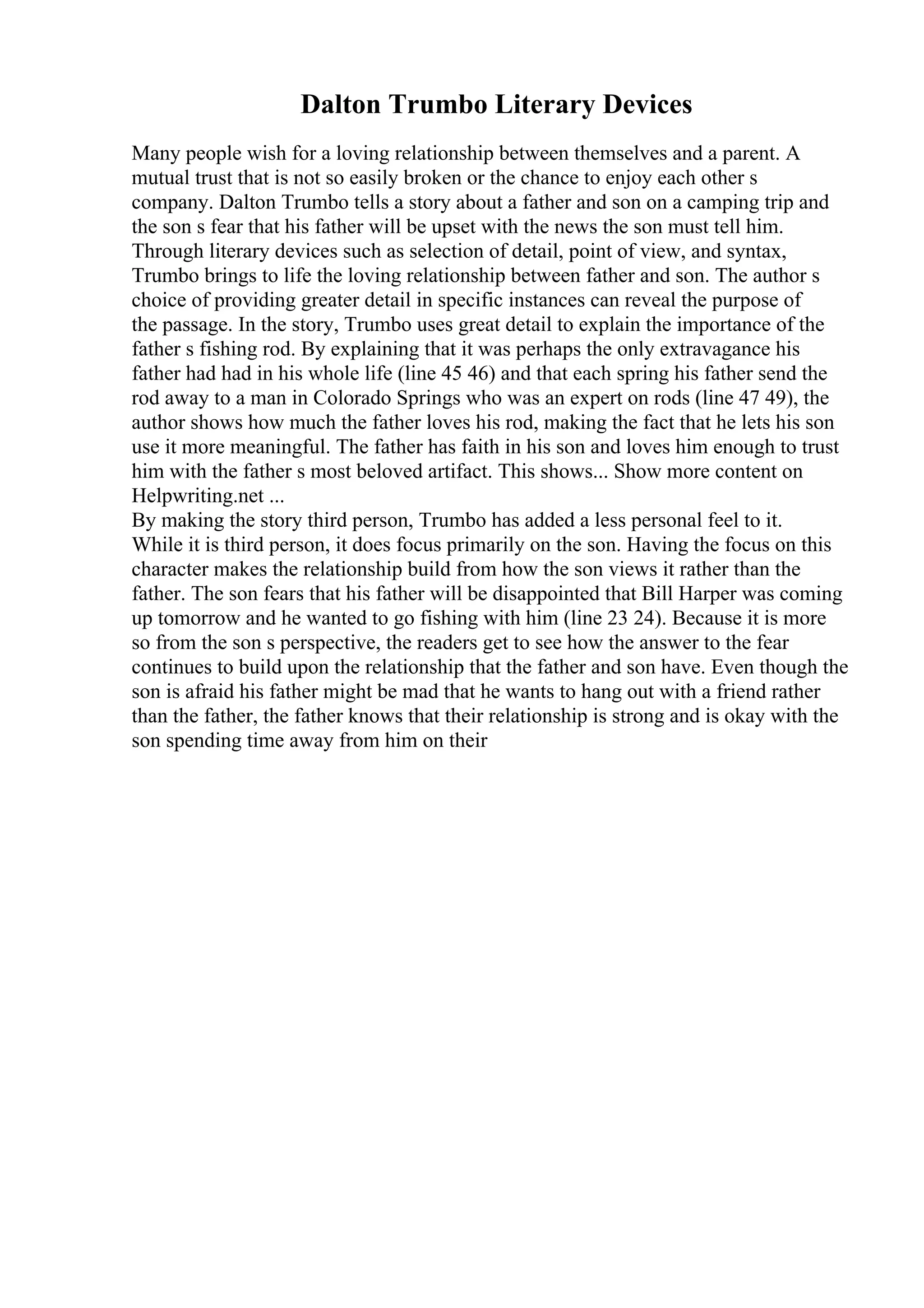 Dalton Trumbo Literary Devices
Many people wish for a loving relationship between themselves and a parent. A
mutual trust that is not so easily broken or the chance to enjoy each other s
company. Dalton Trumbo tells a story about a father and son on a camping trip and
the son s fear that his father will be upset with the news the son must tell him.
Through literary devices such as selection of detail, point of view, and syntax,
Trumbo brings to life the loving relationship between father and son. The author s
choice of providing greater detail in specific instances can reveal the purpose of
the passage. In the story, Trumbo uses great detail to explain the importance of the
father s fishing rod. By explaining that it was perhaps the only extravagance his
father had had in his whole life (line 45 46) and that each spring his father send the
rod away to a man in Colorado Springs who was an expert on rods (line 47 49), the
author shows how much the father loves his rod, making the fact that he lets his son
use it more meaningful. The father has faith in his son and loves him enough to trust
him with the father s most beloved artifact. This shows... Show more content on
Helpwriting.net ...
By making the story third person, Trumbo has added a less personal feel to it.
While it is third person, it does focus primarily on the son. Having the focus on this
character makes the relationship build from how the son views it rather than the
father. The son fears that his father will be disappointed that Bill Harper was coming
up tomorrow and he wanted to go fishing with him (line 23 24). Because it is more
so from the son s perspective, the readers get to see how the answer to the fear
continues to build upon the relationship that the father and son have. Even though the
son is afraid his father might be mad that he wants to hang out with a friend rather
than the father, the father knows that their relationship is strong and is okay with the
son spending time away from him on their
 