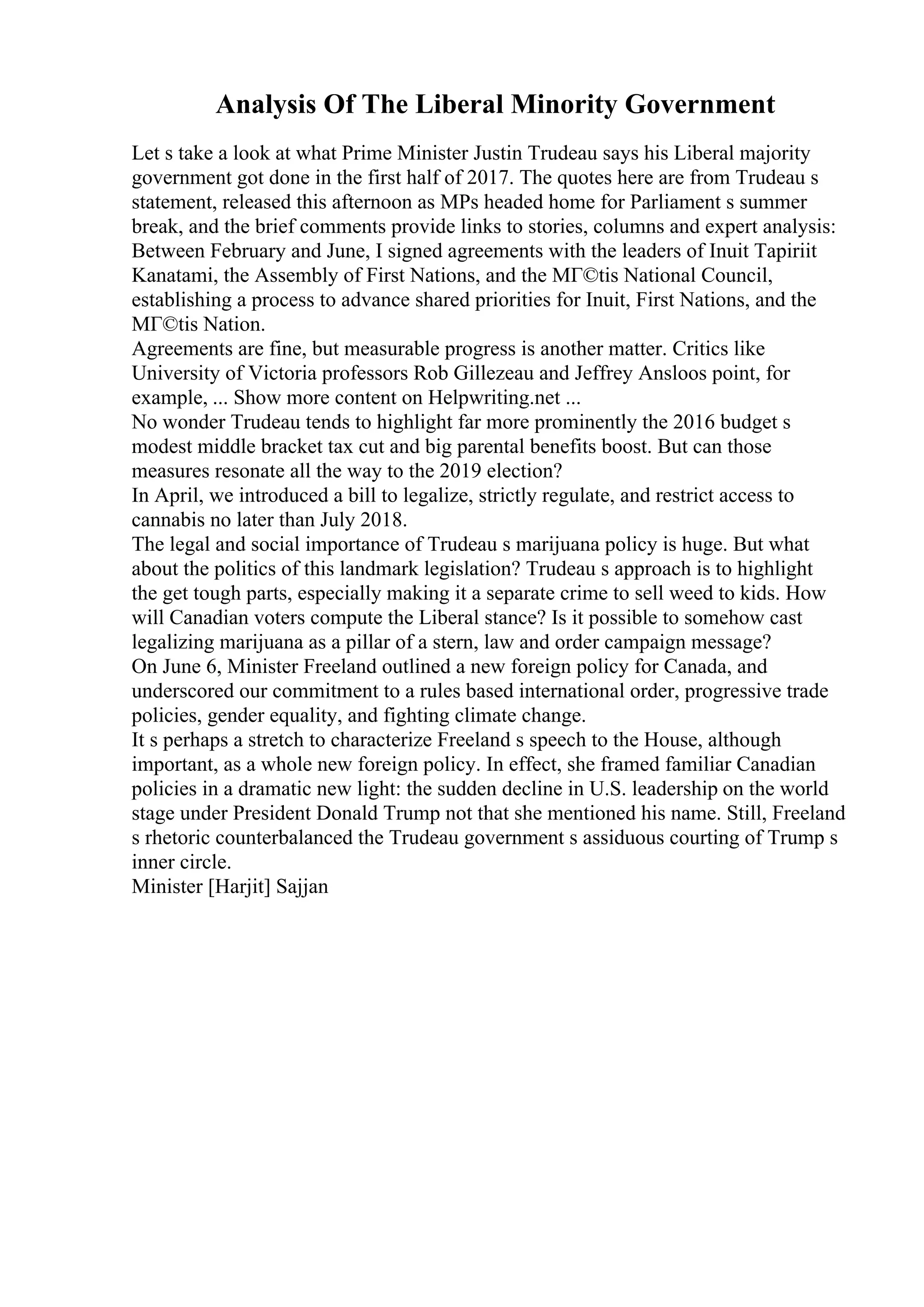 Analysis Of The Liberal Minority Government
Let s take a look at what Prime Minister Justin Trudeau says his Liberal majority
government got done in the first half of 2017. The quotes here are from Trudeau s
statement, released this afternoon as MPs headed home for Parliament s summer
break, and the brief comments provide links to stories, columns and expert analysis:
Between February and June, I signed agreements with the leaders of Inuit Tapiriit
Kanatami, the Assembly of First Nations, and the MГ©tis National Council,
establishing a process to advance shared priorities for Inuit, First Nations, and the
MГ©tis Nation.
Agreements are fine, but measurable progress is another matter. Critics like
University of Victoria professors Rob Gillezeau and Jeffrey Ansloos point, for
example, ... Show more content on Helpwriting.net ...
No wonder Trudeau tends to highlight far more prominently the 2016 budget s
modest middle bracket tax cut and big parental benefits boost. But can those
measures resonate all the way to the 2019 election?
In April, we introduced a bill to legalize, strictly regulate, and restrict access to
cannabis no later than July 2018.
The legal and social importance of Trudeau s marijuana policy is huge. But what
about the politics of this landmark legislation? Trudeau s approach is to highlight
the get tough parts, especially making it a separate crime to sell weed to kids. How
will Canadian voters compute the Liberal stance? Is it possible to somehow cast
legalizing marijuana as a pillar of a stern, law and order campaign message?
On June 6, Minister Freeland outlined a new foreign policy for Canada, and
underscored our commitment to a rules based international order, progressive trade
policies, gender equality, and fighting climate change.
It s perhaps a stretch to characterize Freeland s speech to the House, although
important, as a whole new foreign policy. In effect, she framed familiar Canadian
policies in a dramatic new light: the sudden decline in U.S. leadership on the world
stage under President Donald Trump not that she mentioned his name. Still, Freeland
s rhetoric counterbalanced the Trudeau government s assiduous courting of Trump s
inner circle.
Minister [Harjit] Sajjan
 