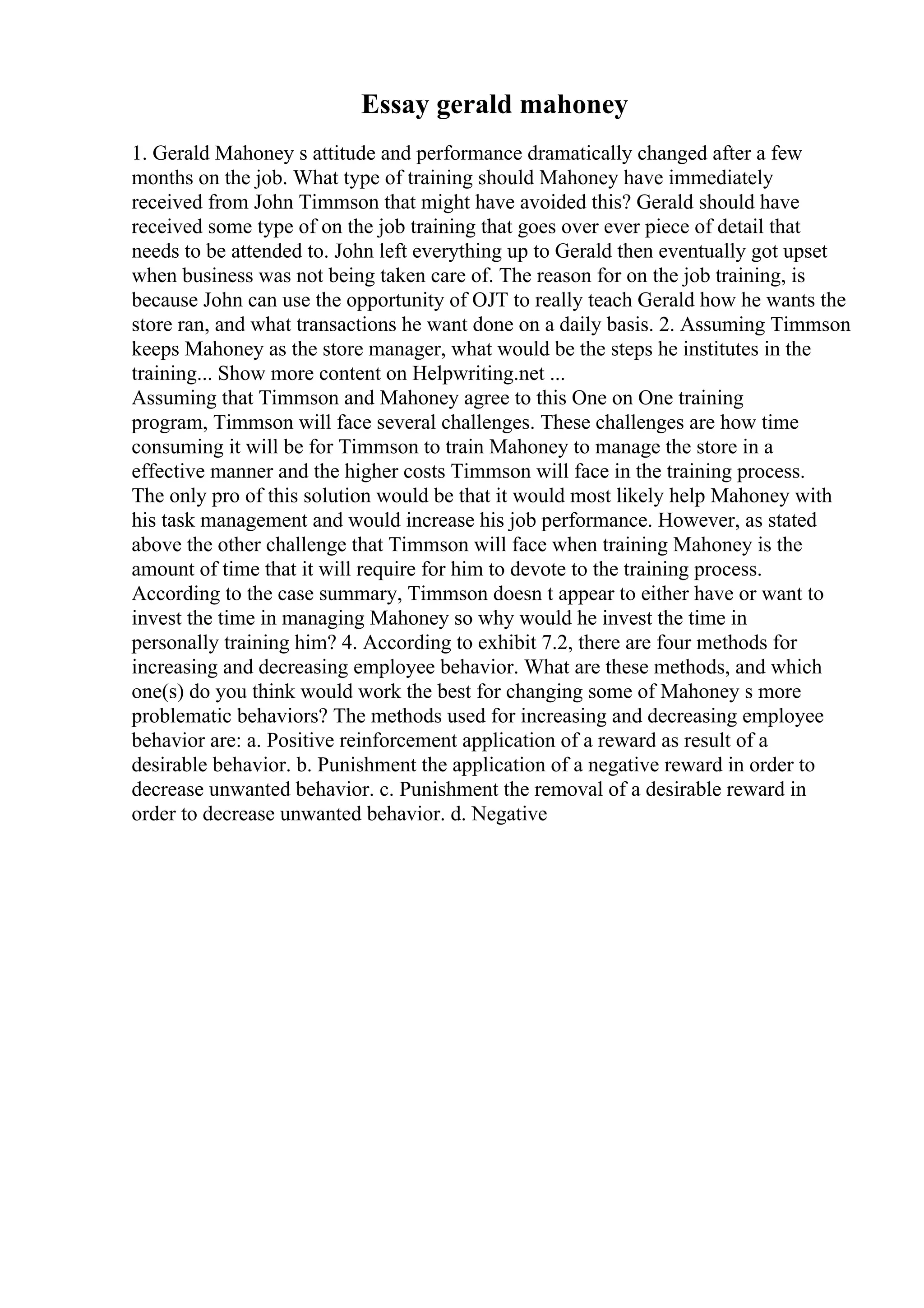 Essay gerald mahoney
1. Gerald Mahoney s attitude and performance dramatically changed after a few
months on the job. What type of training should Mahoney have immediately
received from John Timmson that might have avoided this? Gerald should have
received some type of on the job training that goes over ever piece of detail that
needs to be attended to. John left everything up to Gerald then eventually got upset
when business was not being taken care of. The reason for on the job training, is
because John can use the opportunity of OJT to really teach Gerald how he wants the
store ran, and what transactions he want done on a daily basis. 2. Assuming Timmson
keeps Mahoney as the store manager, what would be the steps he institutes in the
training... Show more content on Helpwriting.net ...
Assuming that Timmson and Mahoney agree to this One on One training
program, Timmson will face several challenges. These challenges are how time
consuming it will be for Timmson to train Mahoney to manage the store in a
effective manner and the higher costs Timmson will face in the training process.
The only pro of this solution would be that it would most likely help Mahoney with
his task management and would increase his job performance. However, as stated
above the other challenge that Timmson will face when training Mahoney is the
amount of time that it will require for him to devote to the training process.
According to the case summary, Timmson doesn t appear to either have or want to
invest the time in managing Mahoney so why would he invest the time in
personally training him? 4. According to exhibit 7.2, there are four methods for
increasing and decreasing employee behavior. What are these methods, and which
one(s) do you think would work the best for changing some of Mahoney s more
problematic behaviors? The methods used for increasing and decreasing employee
behavior are: a. Positive reinforcement application of a reward as result of a
desirable behavior. b. Punishment the application of a negative reward in order to
decrease unwanted behavior. c. Punishment the removal of a desirable reward in
order to decrease unwanted behavior. d. Negative
 