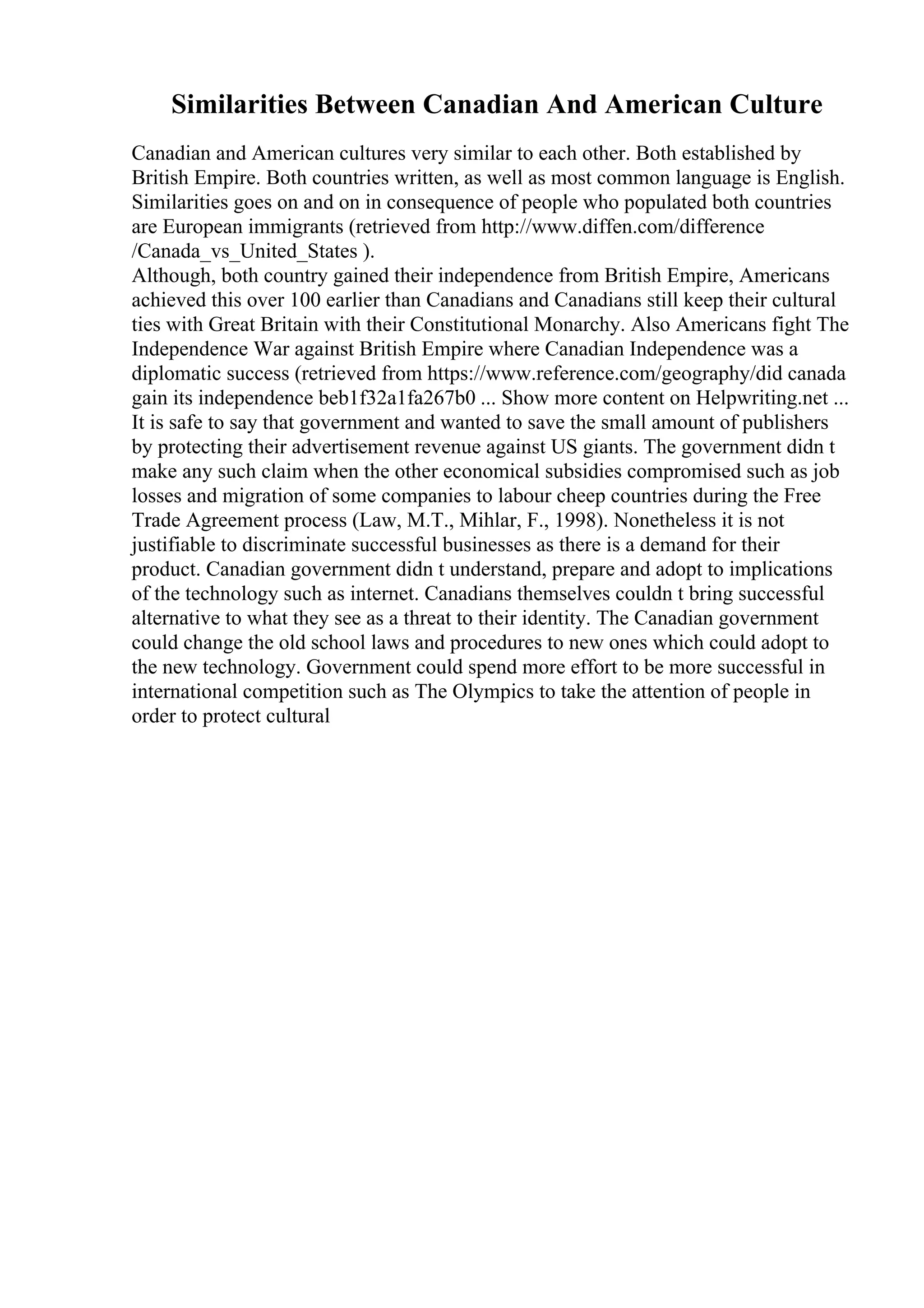 Similarities Between Canadian And American Culture
Canadian and American cultures very similar to each other. Both established by
British Empire. Both countries written, as well as most common language is English.
Similarities goes on and on in consequence of people who populated both countries
are European immigrants (retrieved from http://www.diffen.com/difference
/Canada_vs_United_States ).
Although, both country gained their independence from British Empire, Americans
achieved this over 100 earlier than Canadians and Canadians still keep their cultural
ties with Great Britain with their Constitutional Monarchy. Also Americans fight The
Independence War against British Empire where Canadian Independence was a
diplomatic success (retrieved from https://www.reference.com/geography/did canada
gain its independence beb1f32a1fa267b0 ... Show more content on Helpwriting.net ...
It is safe to say that government and wanted to save the small amount of publishers
by protecting their advertisement revenue against US giants. The government didn t
make any such claim when the other economical subsidies compromised such as job
losses and migration of some companies to labour cheep countries during the Free
Trade Agreement process (Law, M.T., Mihlar, F., 1998). Nonetheless it is not
justifiable to discriminate successful businesses as there is a demand for their
product. Canadian government didn t understand, prepare and adopt to implications
of the technology such as internet. Canadians themselves couldn t bring successful
alternative to what they see as a threat to their identity. The Canadian government
could change the old school laws and procedures to new ones which could adopt to
the new technology. Government could spend more effort to be more successful in
international competition such as The Olympics to take the attention of people in
order to protect cultural
 