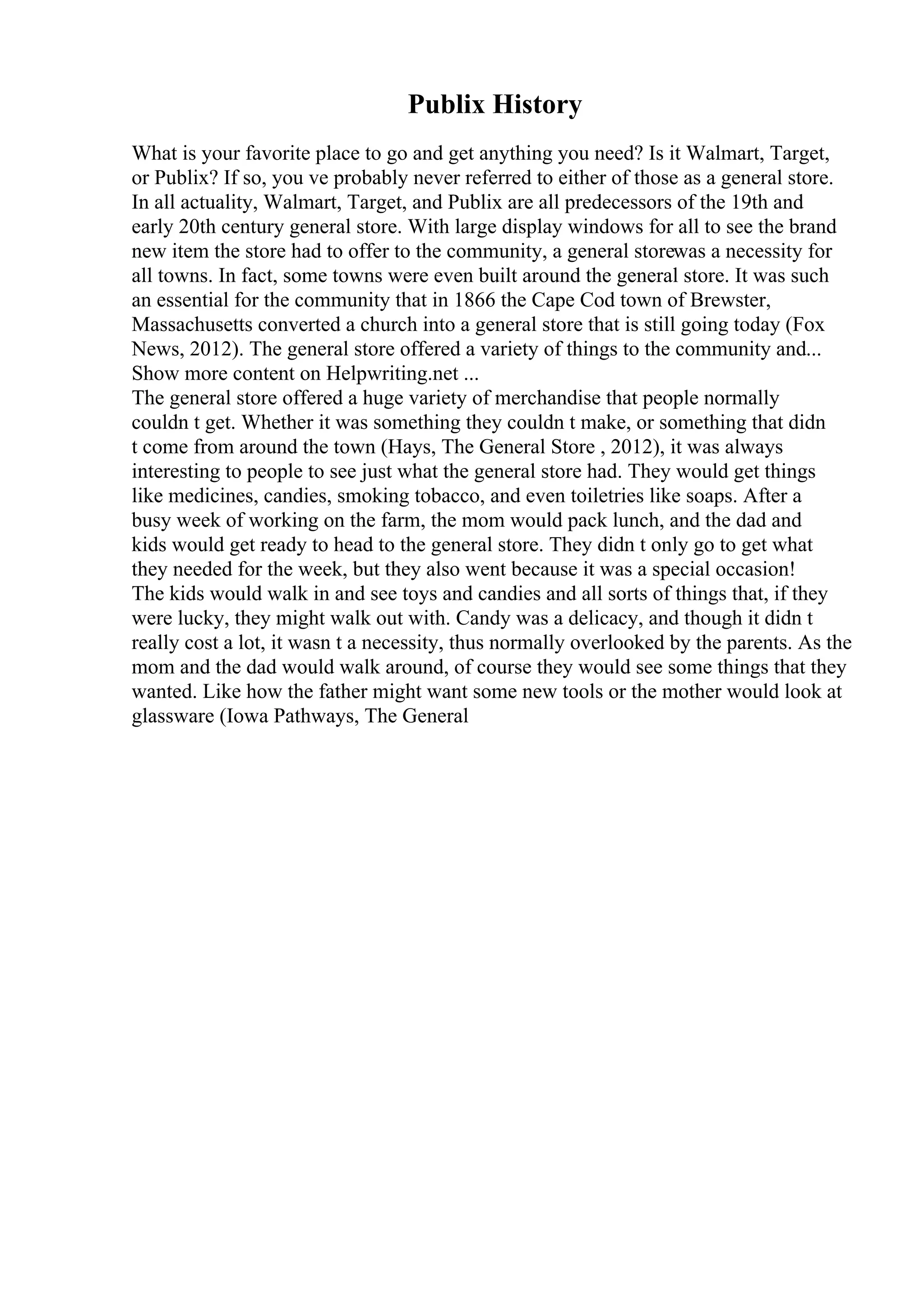 Publix History
What is your favorite place to go and get anything you need? Is it Walmart, Target,
or Publix? If so, you ve probably never referred to either of those as a general store.
In all actuality, Walmart, Target, and Publix are all predecessors of the 19th and
early 20th century general store. With large display windows for all to see the brand
new item the store had to offer to the community, a general storewas a necessity for
all towns. In fact, some towns were even built around the general store. It was such
an essential for the community that in 1866 the Cape Cod town of Brewster,
Massachusetts converted a church into a general store that is still going today (Fox
News, 2012). The general store offered a variety of things to the community and...
Show more content on Helpwriting.net ...
The general store offered a huge variety of merchandise that people normally
couldn t get. Whether it was something they couldn t make, or something that didn
t come from around the town (Hays, The General Store , 2012), it was always
interesting to people to see just what the general store had. They would get things
like medicines, candies, smoking tobacco, and even toiletries like soaps. After a
busy week of working on the farm, the mom would pack lunch, and the dad and
kids would get ready to head to the general store. They didn t only go to get what
they needed for the week, but they also went because it was a special occasion!
The kids would walk in and see toys and candies and all sorts of things that, if they
were lucky, they might walk out with. Candy was a delicacy, and though it didn t
really cost a lot, it wasn t a necessity, thus normally overlooked by the parents. As the
mom and the dad would walk around, of course they would see some things that they
wanted. Like how the father might want some new tools or the mother would look at
glassware (Iowa Pathways, The General
 