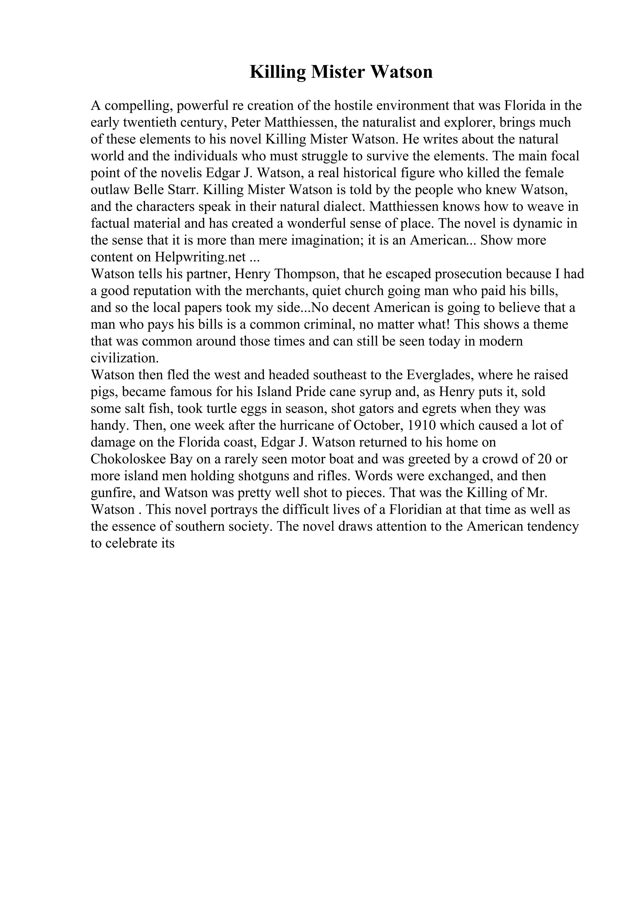 Killing Mister Watson
A compelling, powerful re creation of the hostile environment that was Florida in the
early twentieth century, Peter Matthiessen, the naturalist and explorer, brings much
of these elements to his novel Killing Mister Watson. He writes about the natural
world and the individuals who must struggle to survive the elements. The main focal
point of the novelis Edgar J. Watson, a real historical figure who killed the female
outlaw Belle Starr. Killing Mister Watson is told by the people who knew Watson,
and the characters speak in their natural dialect. Matthiessen knows how to weave in
factual material and has created a wonderful sense of place. The novel is dynamic in
the sense that it is more than mere imagination; it is an American... Show more
content on Helpwriting.net ...
Watson tells his partner, Henry Thompson, that he escaped prosecution because I had
a good reputation with the merchants, quiet church going man who paid his bills,
and so the local papers took my side...No decent American is going to believe that a
man who pays his bills is a common criminal, no matter what! This shows a theme
that was common around those times and can still be seen today in modern
civilization.
Watson then fled the west and headed southeast to the Everglades, where he raised
pigs, became famous for his Island Pride cane syrup and, as Henry puts it, sold
some salt fish, took turtle eggs in season, shot gators and egrets when they was
handy. Then, one week after the hurricane of October, 1910 which caused a lot of
damage on the Florida coast, Edgar J. Watson returned to his home on
Chokoloskee Bay on a rarely seen motor boat and was greeted by a crowd of 20 or
more island men holding shotguns and rifles. Words were exchanged, and then
gunfire, and Watson was pretty well shot to pieces. That was the Killing of Mr.
Watson . This novel portrays the difficult lives of a Floridian at that time as well as
the essence of southern society. The novel draws attention to the American tendency
to celebrate its
 