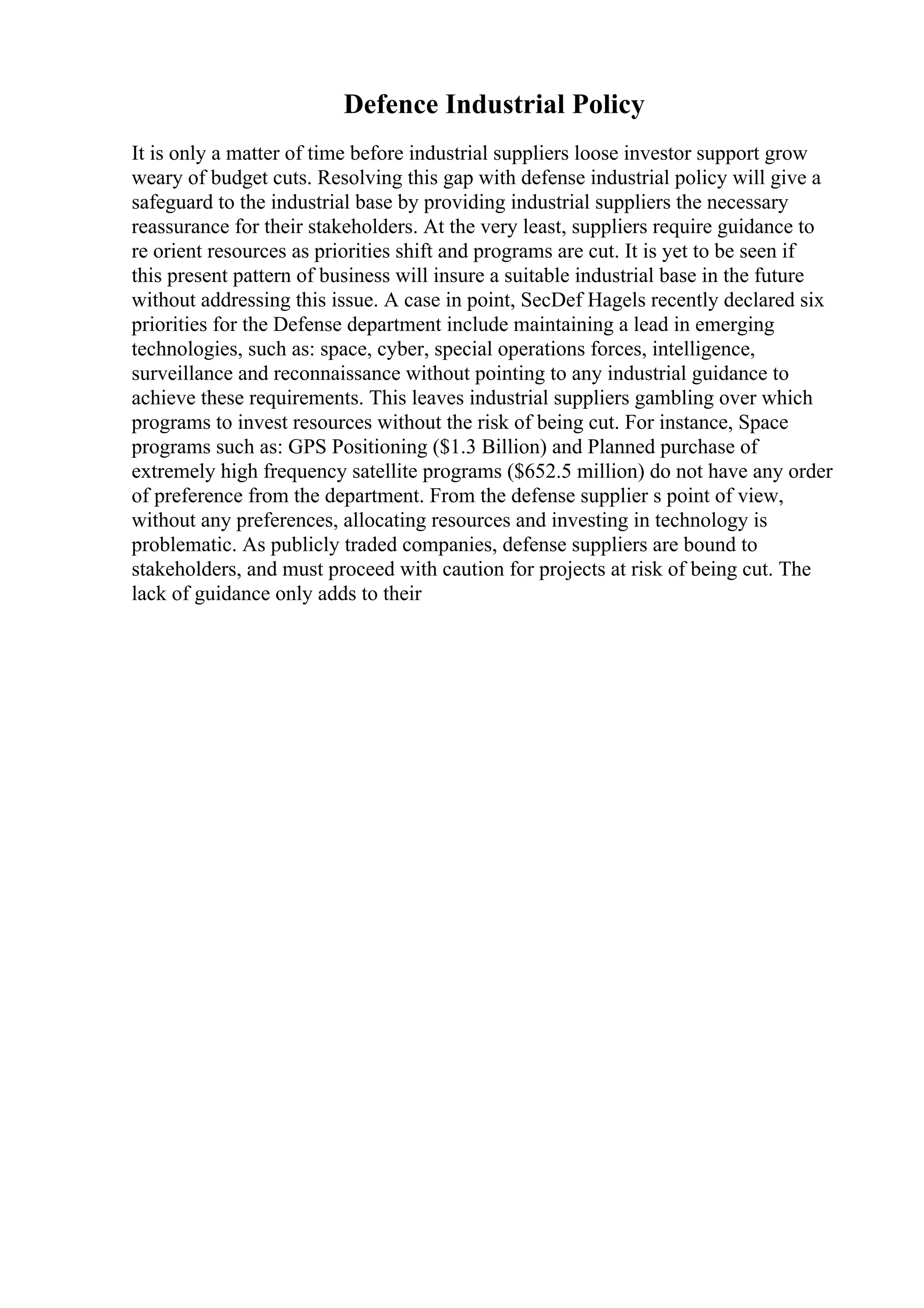Defence Industrial Policy
It is only a matter of time before industrial suppliers loose investor support grow
weary of budget cuts. Resolving this gap with defense industrial policy will give a
safeguard to the industrial base by providing industrial suppliers the necessary
reassurance for their stakeholders. At the very least, suppliers require guidance to
re orient resources as priorities shift and programs are cut. It is yet to be seen if
this present pattern of business will insure a suitable industrial base in the future
without addressing this issue. A case in point, SecDef Hagels recently declared six
priorities for the Defense department include maintaining a lead in emerging
technologies, such as: space, cyber, special operations forces, intelligence,
surveillance and reconnaissance without pointing to any industrial guidance to
achieve these requirements. This leaves industrial suppliers gambling over which
programs to invest resources without the risk of being cut. For instance, Space
programs such as: GPS Positioning ($1.3 Billion) and Planned purchase of
extremely high frequency satellite programs ($652.5 million) do not have any order
of preference from the department. From the defense supplier s point of view,
without any preferences, allocating resources and investing in technology is
problematic. As publicly traded companies, defense suppliers are bound to
stakeholders, and must proceed with caution for projects at risk of being cut. The
lack of guidance only adds to their
 