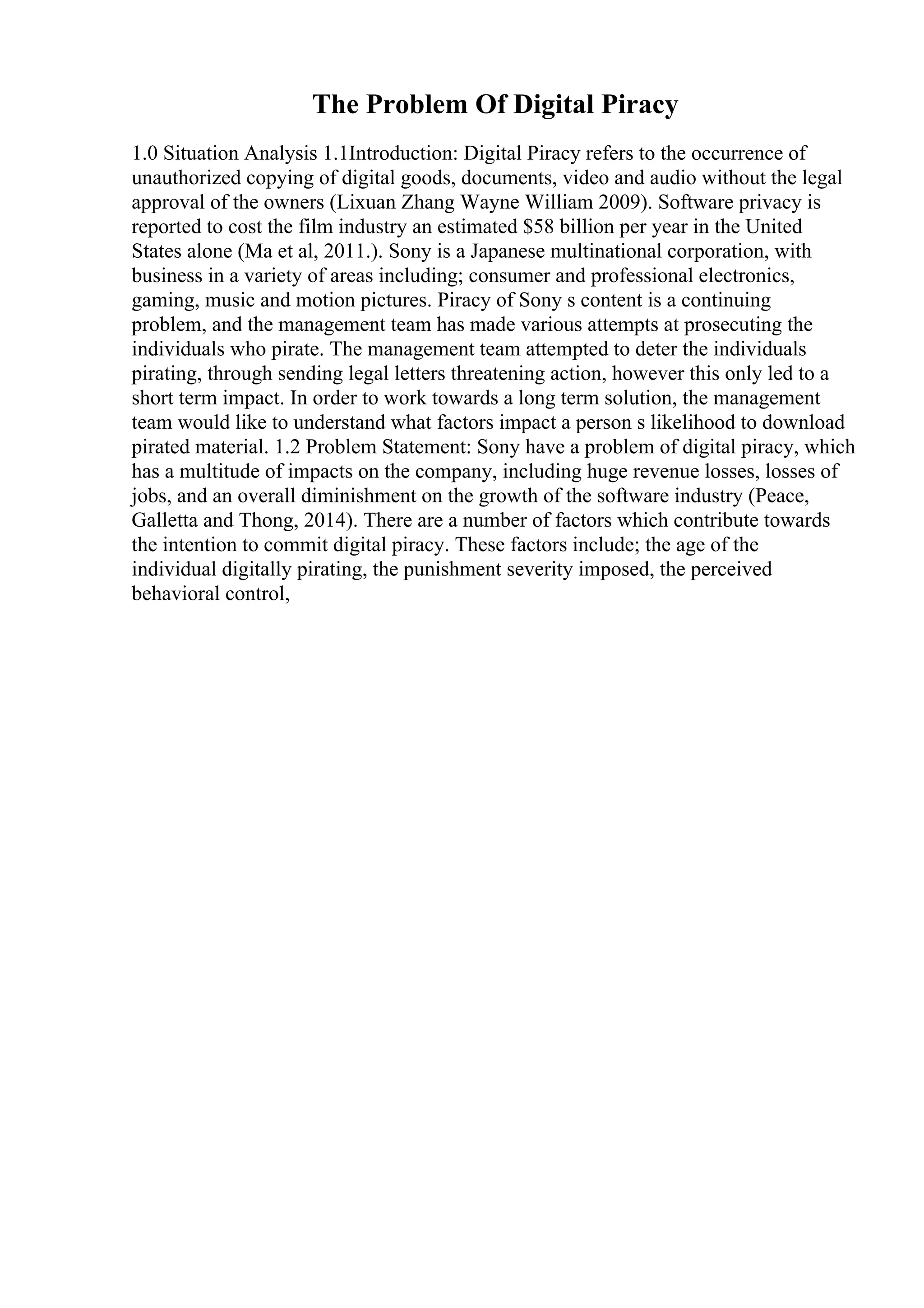 The Problem Of Digital Piracy
1.0 Situation Analysis 1.1Introduction: Digital Piracy refers to the occurrence of
unauthorized copying of digital goods, documents, video and audio without the legal
approval of the owners (Lixuan Zhang Wayne William 2009). Software privacy is
reported to cost the film industry an estimated $58 billion per year in the United
States alone (Ma et al, 2011.). Sony is a Japanese multinational corporation, with
business in a variety of areas including; consumer and professional electronics,
gaming, music and motion pictures. Piracy of Sony s content is a continuing
problem, and the management team has made various attempts at prosecuting the
individuals who pirate. The management team attempted to deter the individuals
pirating, through sending legal letters threatening action, however this only led to a
short term impact. In order to work towards a long term solution, the management
team would like to understand what factors impact a person s likelihood to download
pirated material. 1.2 Problem Statement: Sony have a problem of digital piracy, which
has a multitude of impacts on the company, including huge revenue losses, losses of
jobs, and an overall diminishment on the growth of the software industry (Peace,
Galletta and Thong, 2014). There are a number of factors which contribute towards
the intention to commit digital piracy. These factors include; the age of the
individual digitally pirating, the punishment severity imposed, the perceived
behavioral control,
 