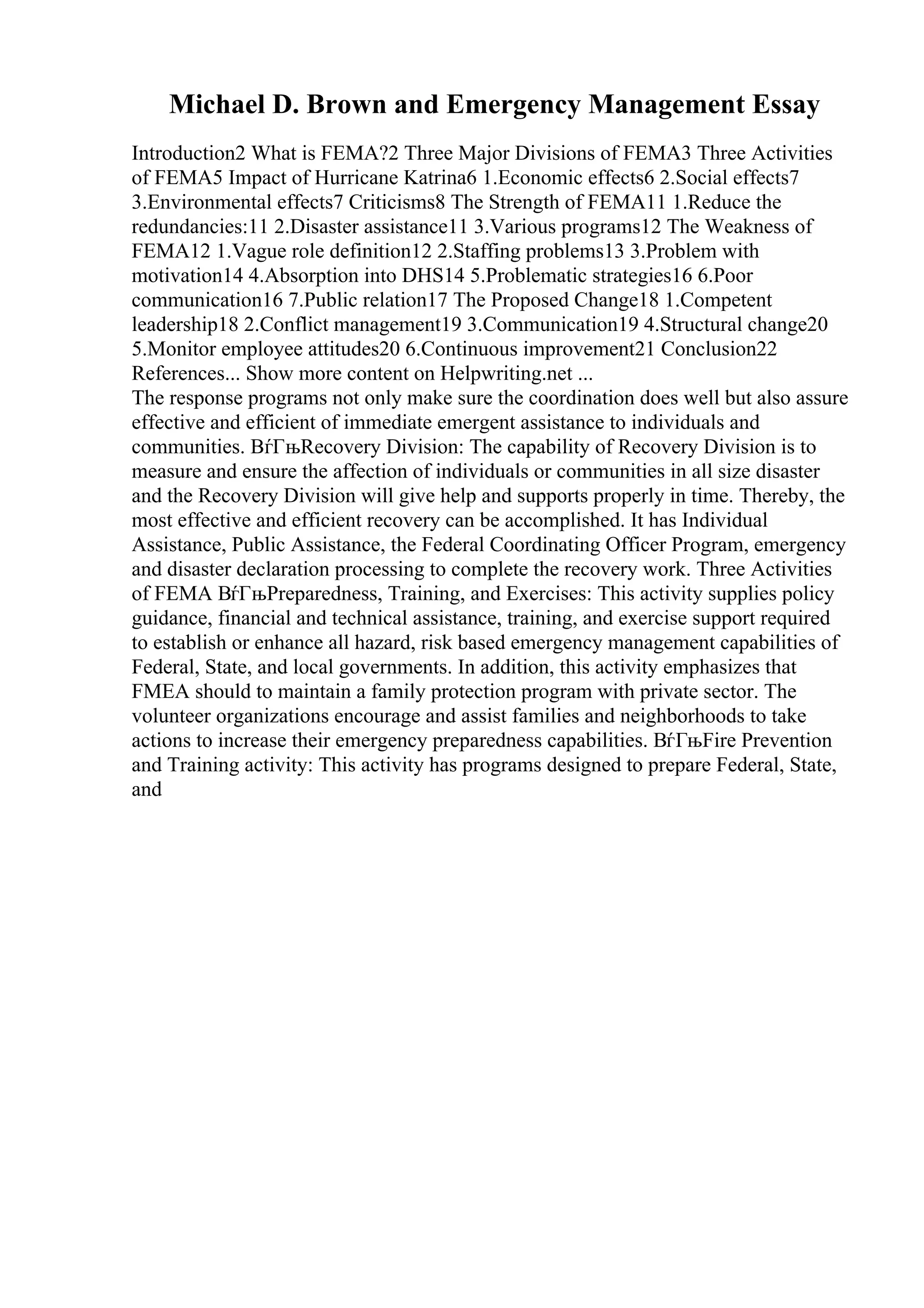 Michael D. Brown and Emergency Management Essay
Introduction2 What is FEMA?2 Three Major Divisions of FEMA3 Three Activities
of FEMA5 Impact of Hurricane Katrina6 1.Economic effects6 2.Social effects7
3.Environmental effects7 Criticisms8 The Strength of FEMA11 1.Reduce the
redundancies:11 2.Disaster assistance11 3.Various programs12 The Weakness of
FEMA12 1.Vague role definition12 2.Staffing problems13 3.Problem with
motivation14 4.Absorption into DHS14 5.Problematic strategies16 6.Poor
communication16 7.Public relation17 The Proposed Change18 1.Competent
leadership18 2.Conflict management19 3.Communication19 4.Structural change20
5.Monitor employee attitudes20 6.Continuous improvement21 Conclusion22
References... Show more content on Helpwriting.net ...
The response programs not only make sure the coordination does well but also assure
effective and efficient of immediate emergent assistance to individuals and
communities. ВѓГњRecovery Division: The capability of Recovery Division is to
measure and ensure the affection of individuals or communities in all size disaster
and the Recovery Division will give help and supports properly in time. Thereby, the
most effective and efficient recovery can be accomplished. It has Individual
Assistance, Public Assistance, the Federal Coordinating Officer Program, emergency
and disaster declaration processing to complete the recovery work. Three Activities
of FEMA ВѓГњPreparedness, Training, and Exercises: This activity supplies policy
guidance, financial and technical assistance, training, and exercise support required
to establish or enhance all hazard, risk based emergency management capabilities of
Federal, State, and local governments. In addition, this activity emphasizes that
FMEA should to maintain a family protection program with private sector. The
volunteer organizations encourage and assist families and neighborhoods to take
actions to increase their emergency preparedness capabilities. ВѓГњFire Prevention
and Training activity: This activity has programs designed to prepare Federal, State,
and
 