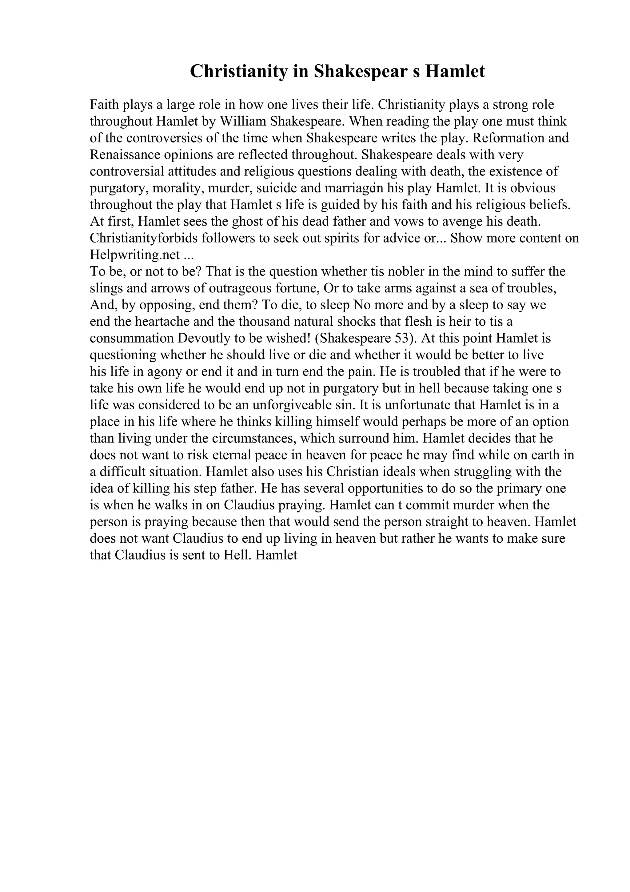 Christianity in Shakespear s Hamlet
Faith plays a large role in how one lives their life. Christianity plays a strong role
throughout Hamlet by William Shakespeare. When reading the play one must think
of the controversies of the time when Shakespeare writes the play. Reformation and
Renaissance opinions are reflected throughout. Shakespeare deals with very
controversial attitudes and religious questions dealing with death, the existence of
purgatory, morality, murder, suicide and marriage
in his play Hamlet. It is obvious
throughout the play that Hamlet s life is guided by his faith and his religious beliefs.
At first, Hamlet sees the ghost of his dead father and vows to avenge his death.
Christianityforbids followers to seek out spirits for advice or... Show more content on
Helpwriting.net ...
To be, or not to be? That is the question whether tis nobler in the mind to suffer the
slings and arrows of outrageous fortune, Or to take arms against a sea of troubles,
And, by opposing, end them? To die, to sleep No more and by a sleep to say we
end the heartache and the thousand natural shocks that flesh is heir to tis a
consummation Devoutly to be wished! (Shakespeare 53). At this point Hamlet is
questioning whether he should live or die and whether it would be better to live
his life in agony or end it and in turn end the pain. He is troubled that if he were to
take his own life he would end up not in purgatory but in hell because taking one s
life was considered to be an unforgiveable sin. It is unfortunate that Hamlet is in a
place in his life where he thinks killing himself would perhaps be more of an option
than living under the circumstances, which surround him. Hamlet decides that he
does not want to risk eternal peace in heaven for peace he may find while on earth in
a difficult situation. Hamlet also uses his Christian ideals when struggling with the
idea of killing his step father. He has several opportunities to do so the primary one
is when he walks in on Claudius praying. Hamlet can t commit murder when the
person is praying because then that would send the person straight to heaven. Hamlet
does not want Claudius to end up living in heaven but rather he wants to make sure
that Claudius is sent to Hell. Hamlet
 