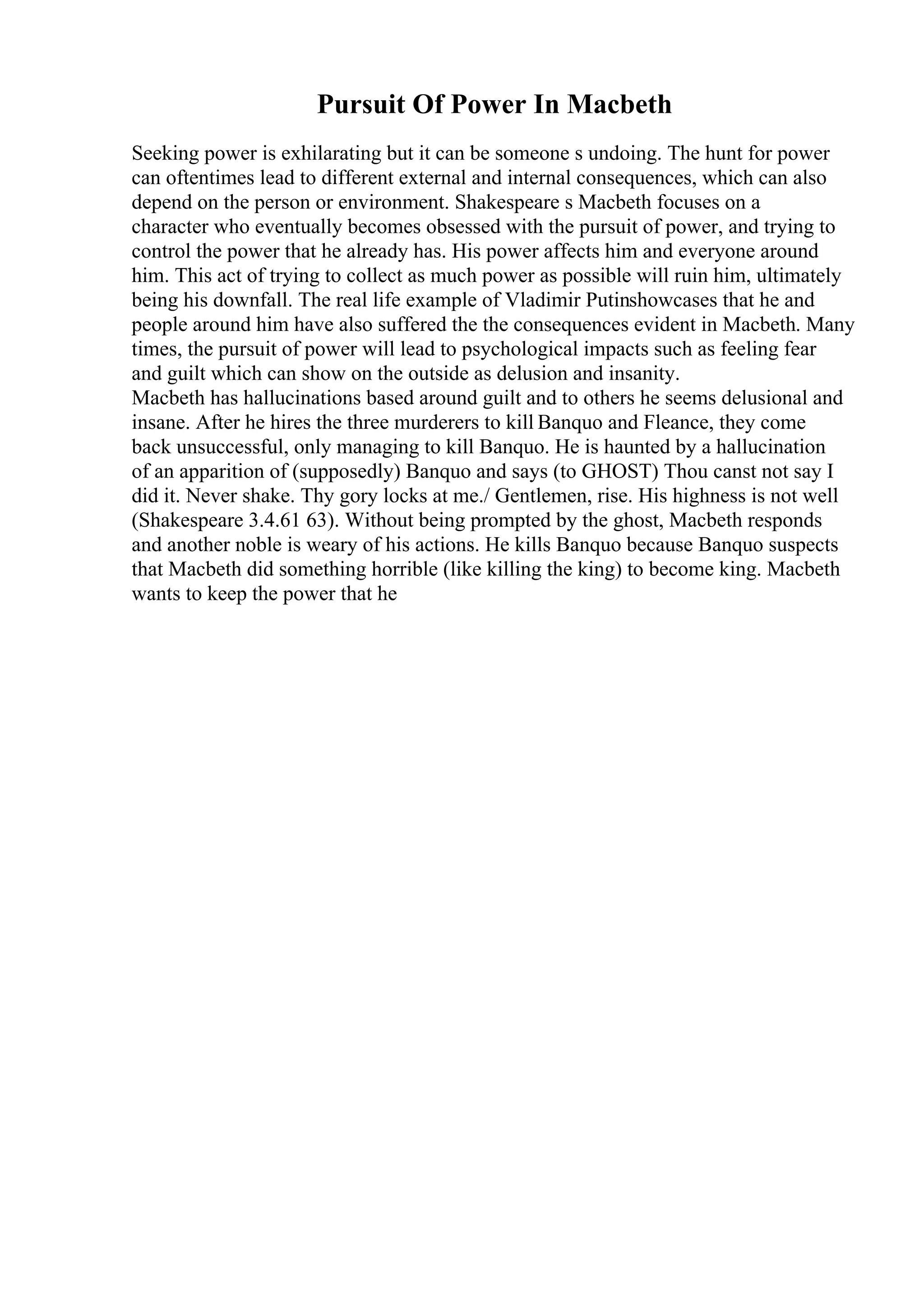 Pursuit Of Power In Macbeth
Seeking power is exhilarating but it can be someone s undoing. The hunt for power
can oftentimes lead to different external and internal consequences, which can also
depend on the person or environment. Shakespeare s Macbeth focuses on a
character who eventually becomes obsessed with the pursuit of power, and trying to
control the power that he already has. His power affects him and everyone around
him. This act of trying to collect as much power as possible will ruin him, ultimately
being his downfall. The real life example of Vladimir Putinshowcases that he and
people around him have also suffered the the consequences evident in Macbeth. Many
times, the pursuit of power will lead to psychological impacts such as feeling fear
and guilt which can show on the outside as delusion and insanity.
Macbeth has hallucinations based around guilt and to others he seems delusional and
insane. After he hires the three murderers to kill Banquo and Fleance, they come
back unsuccessful, only managing to kill Banquo. He is haunted by a hallucination
of an apparition of (supposedly) Banquo and says (to GHOST) Thou canst not say I
did it. Never shake. Thy gory locks at me./ Gentlemen, rise. His highness is not well
(Shakespeare 3.4.61 63). Without being prompted by the ghost, Macbeth responds
and another noble is weary of his actions. He kills Banquo because Banquo suspects
that Macbeth did something horrible (like killing the king) to become king. Macbeth
wants to keep the power that he
 