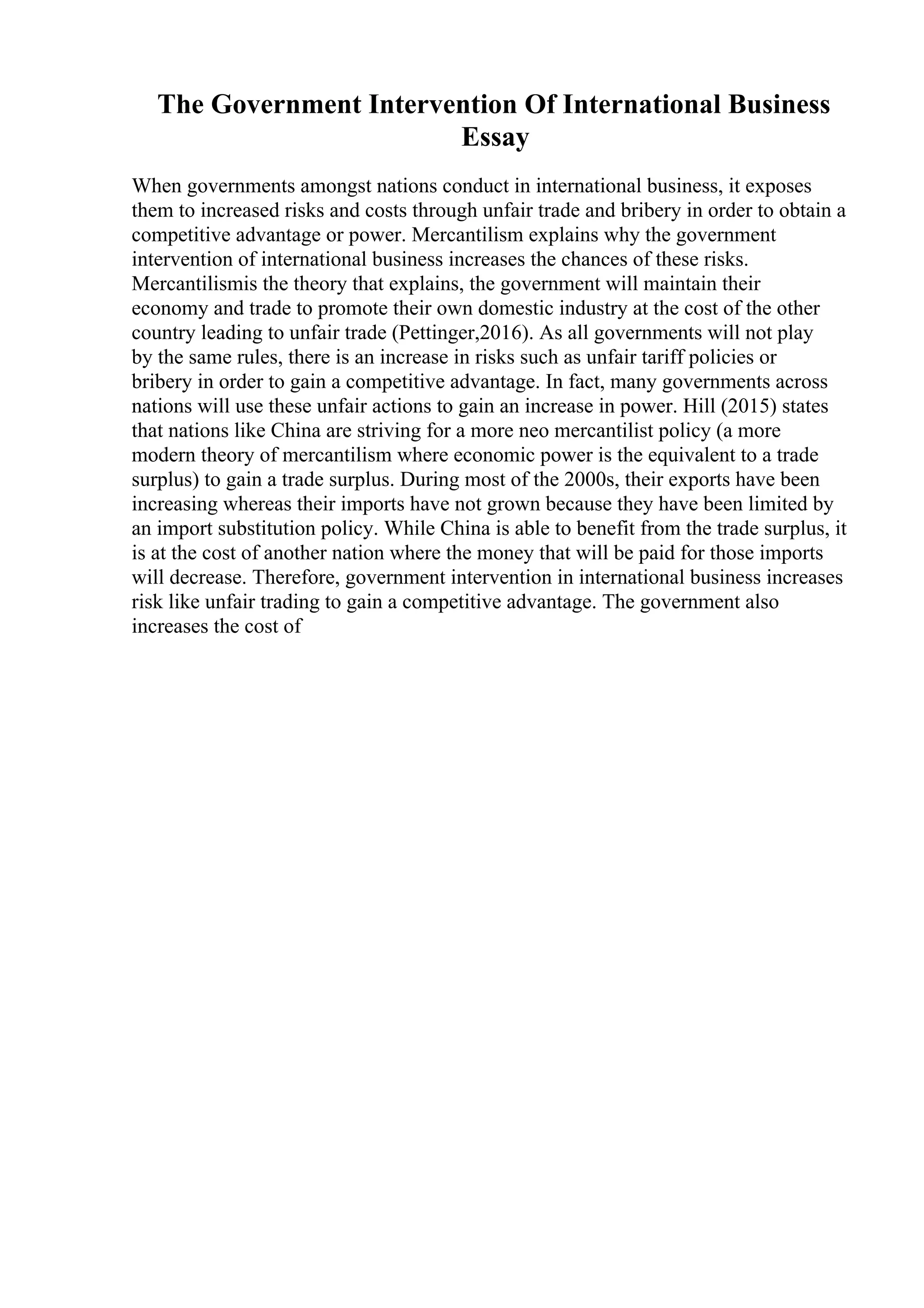 The Government Intervention Of International Business
Essay
When governments amongst nations conduct in international business, it exposes
them to increased risks and costs through unfair trade and bribery in order to obtain a
competitive advantage or power. Mercantilism explains why the government
intervention of international business increases the chances of these risks.
Mercantilismis the theory that explains, the government will maintain their
economy and trade to promote their own domestic industry at the cost of the other
country leading to unfair trade (Pettinger,2016). As all governments will not play
by the same rules, there is an increase in risks such as unfair tariff policies or
bribery in order to gain a competitive advantage. In fact, many governments across
nations will use these unfair actions to gain an increase in power. Hill (2015) states
that nations like China are striving for a more neo mercantilist policy (a more
modern theory of mercantilism where economic power is the equivalent to a trade
surplus) to gain a trade surplus. During most of the 2000s, their exports have been
increasing whereas their imports have not grown because they have been limited by
an import substitution policy. While China is able to benefit from the trade surplus, it
is at the cost of another nation where the money that will be paid for those imports
will decrease. Therefore, government intervention in international business increases
risk like unfair trading to gain a competitive advantage. The government also
increases the cost of
 