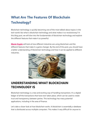 What Are The Features Of Blockchain
Technology?
Blockchain technology is quickly becoming one of the most talked-about topics in the
tech world. But what is blockchain technology and what makes it so revolutionary? In
this blog post, we will dive into the fundamentals of blockchain technology and explore
the different features that make it so powerful.
Mavie Crypto will look at how different industries are using blockchain and the
different features that make it a game-changer. By the end of this post, you should have
a better understanding of blockchain technology and how it can be applied to different
industries.
UNDERSTANDING WHAT BLOCKCHAIN
TECHNOLOGY IS
Blockchain technology is a new and exciting way of handling transactions. It’s a digital
ledger of all the transactions that have ever taken place, which can be used to create
trust and transparency between parties. This technology has many potential
applications, including in the area of finance.
Let’s take a closer look at how blockchain works. A blockchain is essentially a database
that is distributed across multiple computers. This makes it very difficult for anyone to
 