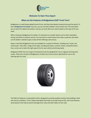 Welcome To Siam Tires Export
What are the Features of Bridgestone R187 Truck Tires?
Bridgestone is a well-known global brand of tires, and they have dealers located all around the world. To
find a Bridgestone tire dealer near you, you can use their website's store locator tool. This tool allows
you to search for dealers by location, and you can even filter your search based on the type of tire you
need.
When choosing a Bridgestone tire dealer, it's important to consider factors such as their reputation,
pricing, and level of customer service. You may want to read reviews from other customers and check
out the dealer's website to get an idea of their offerings and services.
Keep in mind that Bridgestone tires are available for a variety of vehicles, including cars, trucks, and
motorcycles. They offer a range of tire types, including all-season, summer, winter, and performance
tires, so be sure to select the right type of tire for your vehicle and driving needs.
Bridgestone R187 tires are a type of commercial truck tire designed for use on regional and long-haul
routes. These tires are part of Bridgestone's R-Steer line of tires and are optimized for use on the
steering axle of a truck.
The R187 tire features a tread pattern that is designed to provide excellent traction and handling in both
wet and dry conditions. It has a deep tread depth that helps to provide long tire life, and it also features
stone ejectors that help to prevent damage from rocks and other debris on the road.
 
