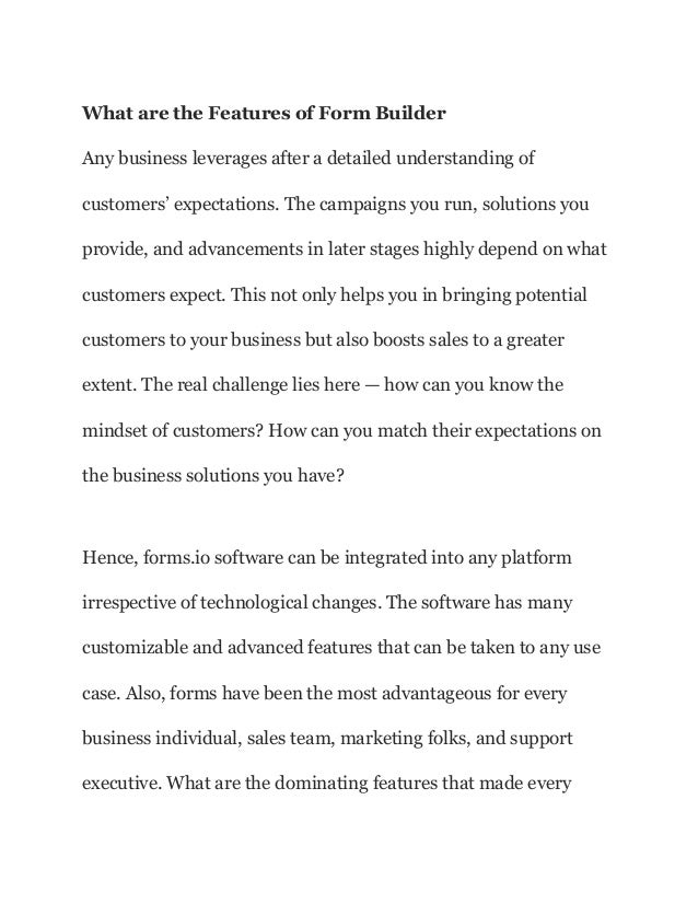 What are the Features of Form Builder
Any business leverages after a detailed understanding of
customers’ expectations. The campaigns you run, solutions you
provide, and advancements in later stages highly depend on what
customers expect. This not only helps you in bringing potential
customers to your business but also boosts sales to a greater
extent. The real challenge lies here — how can you know the
mindset of customers? How can you match their expectations on
the business solutions you have?
Hence, forms.io software can be integrated into any platform
irrespective of technological changes. The software has many
customizable and advanced features that can be taken to any use
case. Also, forms have been the most advantageous for every
business individual, sales team, marketing folks, and support
executive. What are the dominating features that made every
 