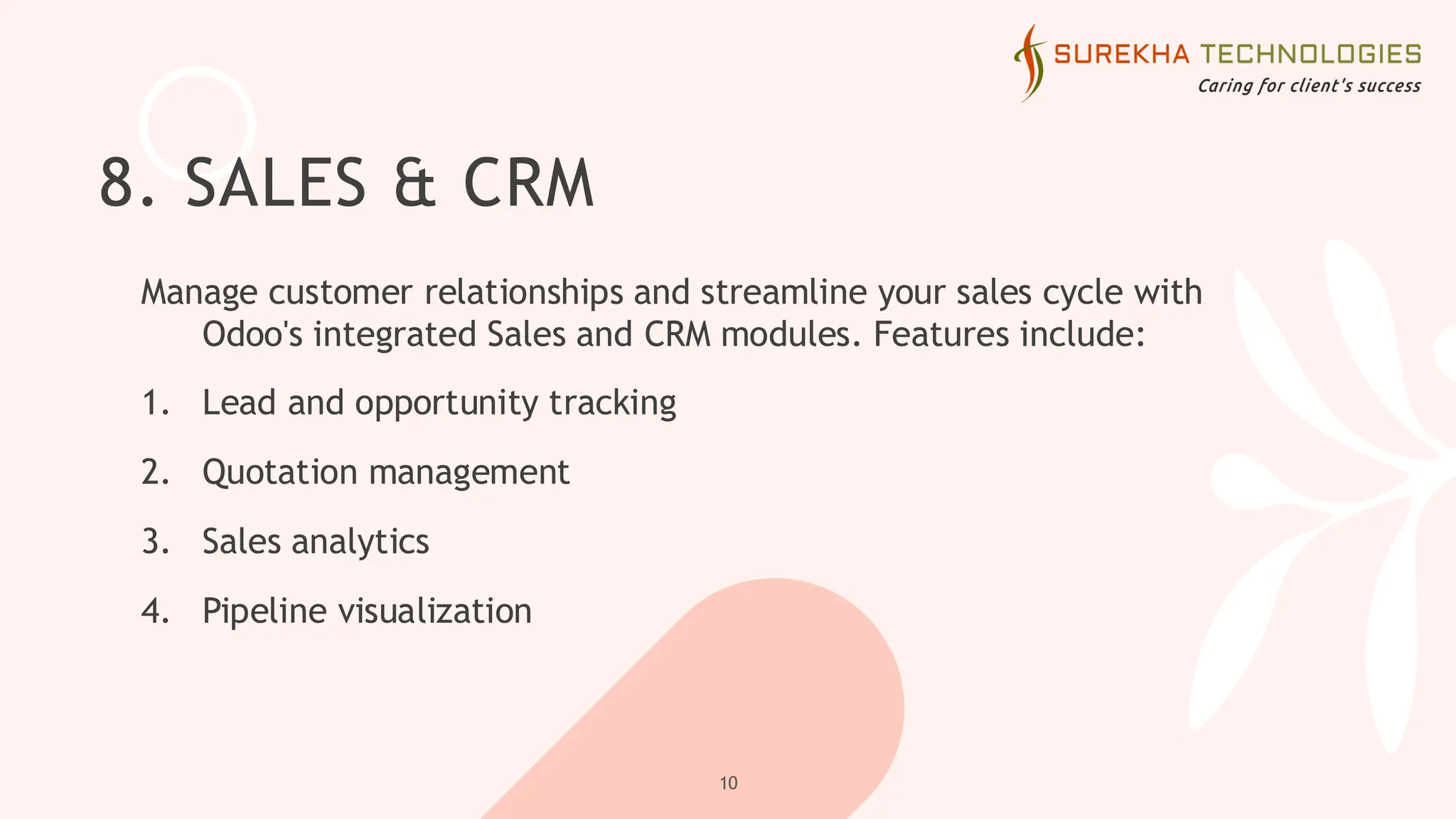 8. SALES & CRM
Manage customer relationships and streamline your sales cycle with
Odoo's integrated Sales and CRM modules. Features include:
1. Lead and opportunity tracking
2. Quotation management
3. Sales analytics
4. Pipeline visualization
10
 