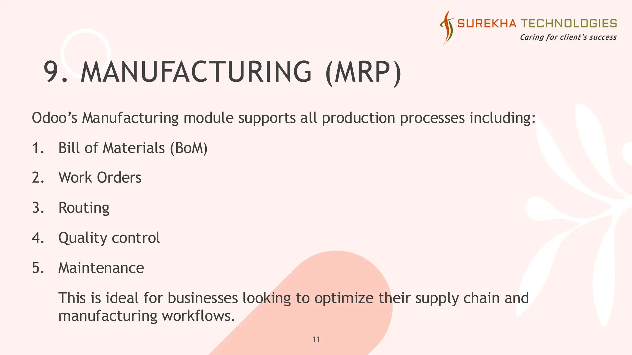 9. MANUFACTURING (MRP)
Odoo’s Manufacturing module supports all production processes including:
1. Bill of Materials (BoM)
2. Work Orders
3. Routing
4. Quality control
5. Maintenance
This is ideal for businesses looking to optimize their supply chain and
manufacturing workflows.
11
 