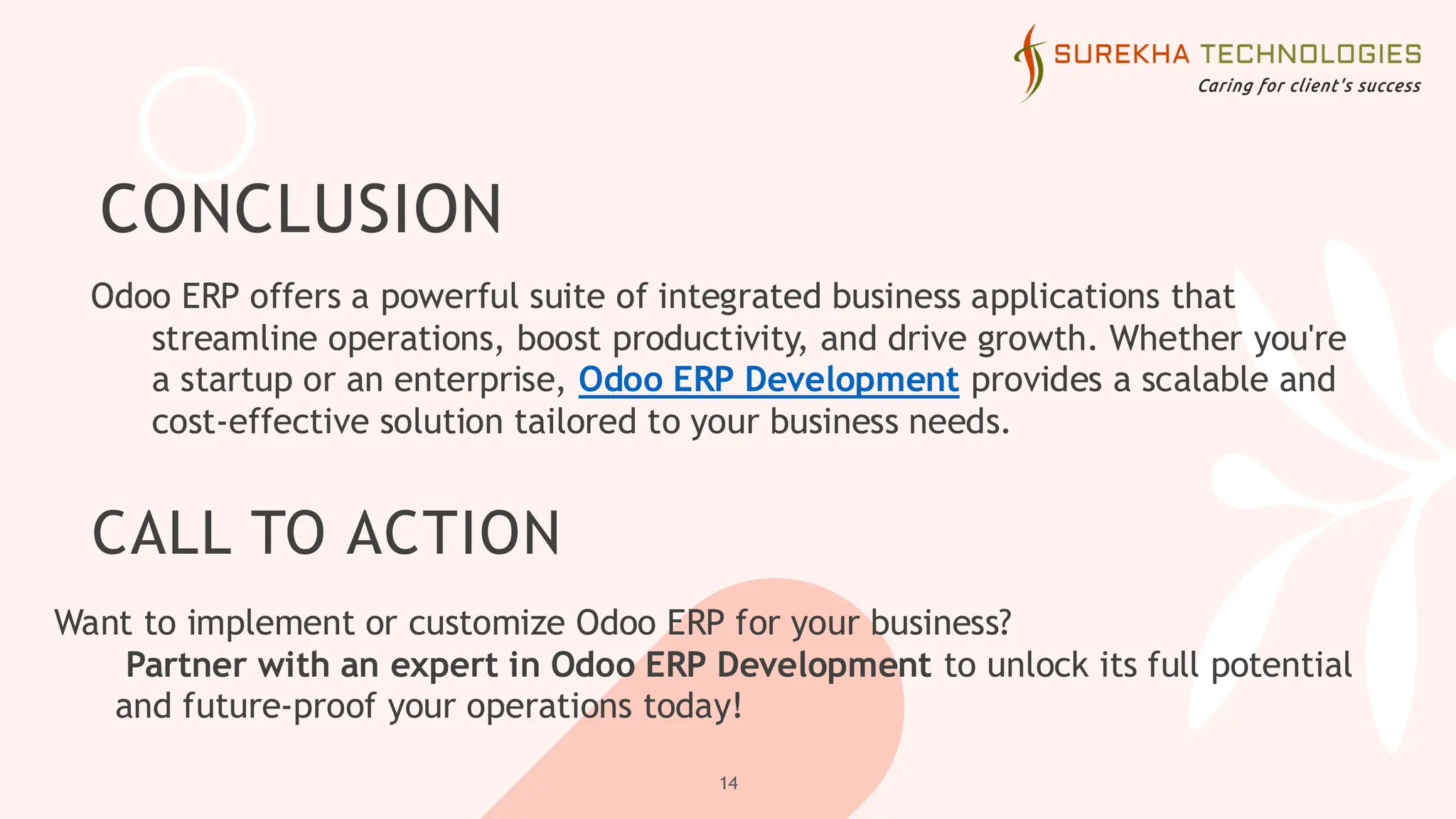 CONCLUSION
Odoo ERP offers a powerful suite of integrated business applications that
streamline operations, boost productivity, and drive growth. Whether you're
a startup or an enterprise, Odoo ERP Development provides a scalable and
cost-effective solution tailored to your business needs.
14
CALL TO ACTION
Want to implement or customize Odoo ERP for your business?
Partner with an expert in Odoo ERP Development to unlock its full potential
and future-proof your operations today!
 
