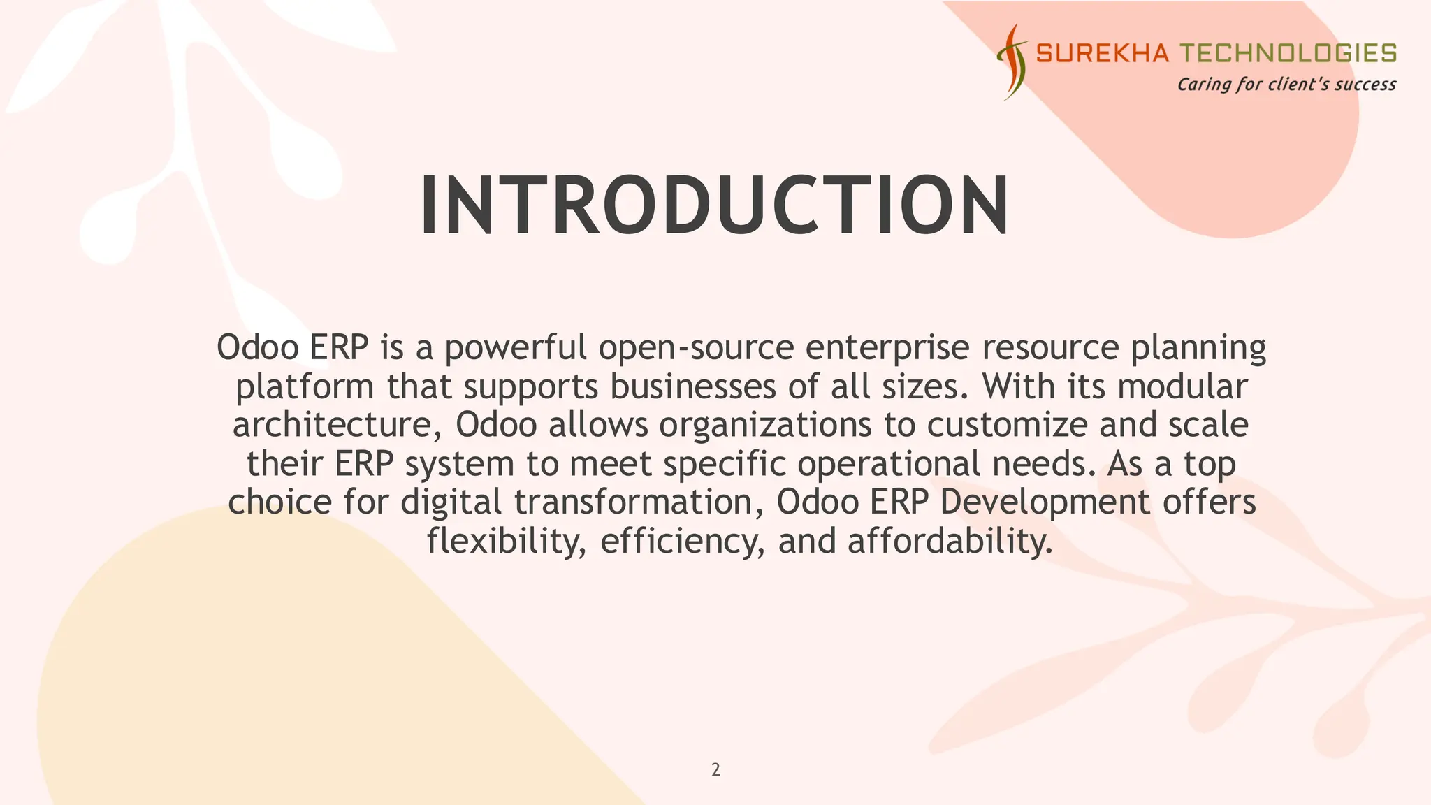 INTRODUCTION
Odoo ERP is a powerful open-source enterprise resource planning
platform that supports businesses of all sizes. With its modular
architecture, Odoo allows organizations to customize and scale
their ERP system to meet specific operational needs. As a top
choice for digital transformation, Odoo ERP Development offers
flexibility, efficiency, and affordability.
2
 