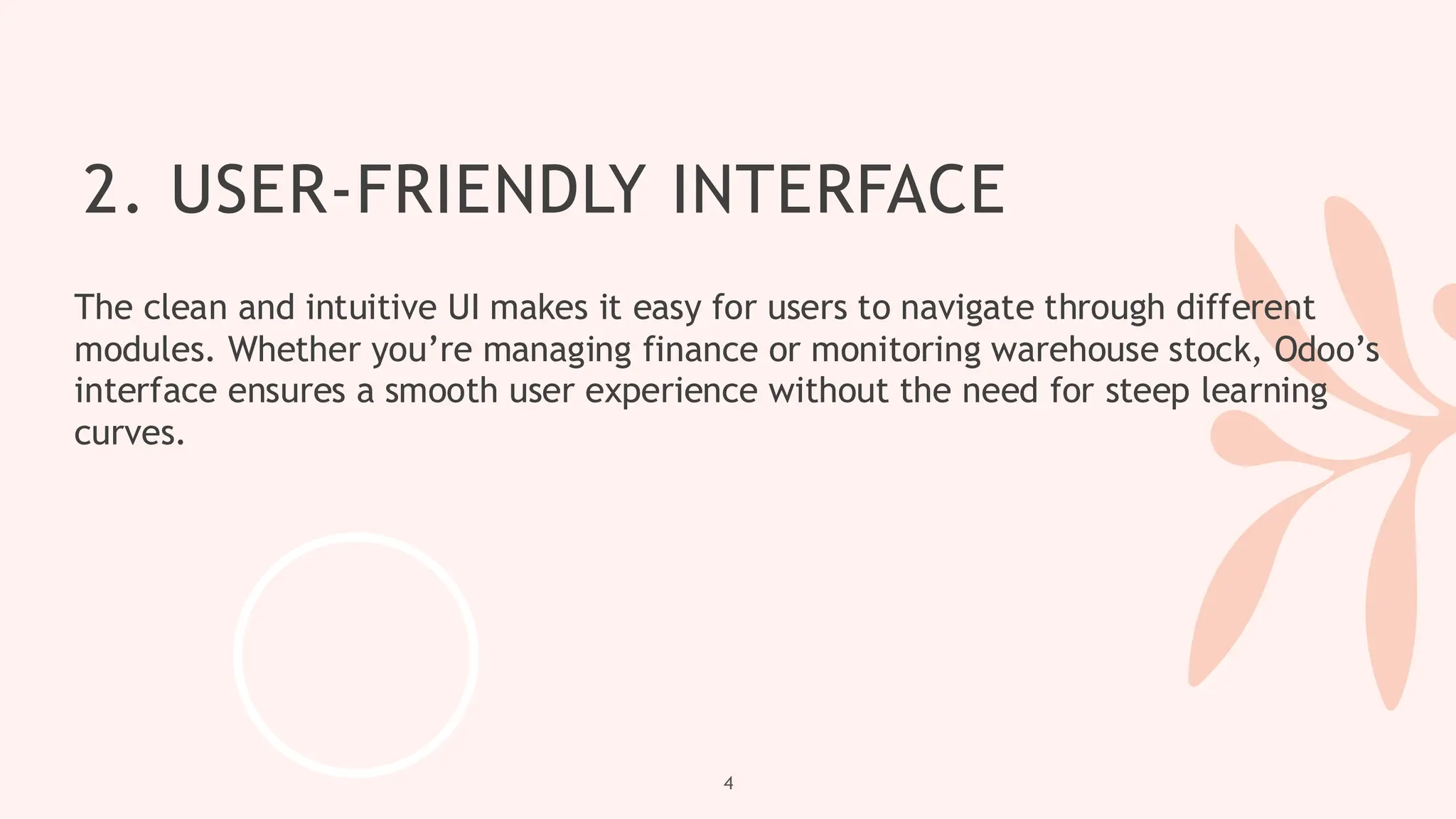 2. USER-FRIENDLY INTERFACE
The clean and intuitive UI makes it easy for users to navigate through different
modules. Whether you’re managing finance or monitoring warehouse stock, Odoo’s
interface ensures a smooth user experience without the need for steep learning
curves.
4
 