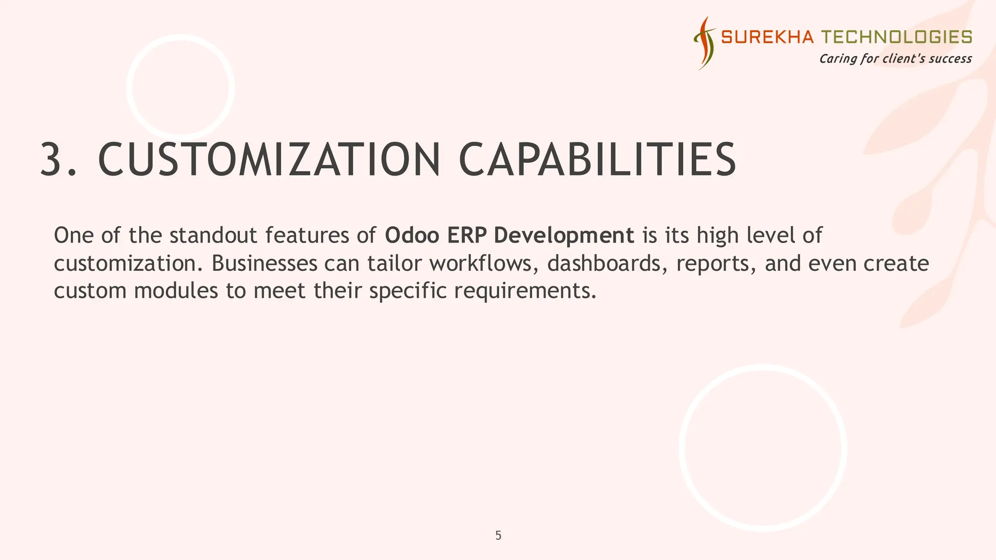 3. CUSTOMIZATION CAPABILITIES
One of the standout features of Odoo ERP Development is its high level of
customization. Businesses can tailor workflows, dashboards, reports, and even create
custom modules to meet their specific requirements.
5
 
