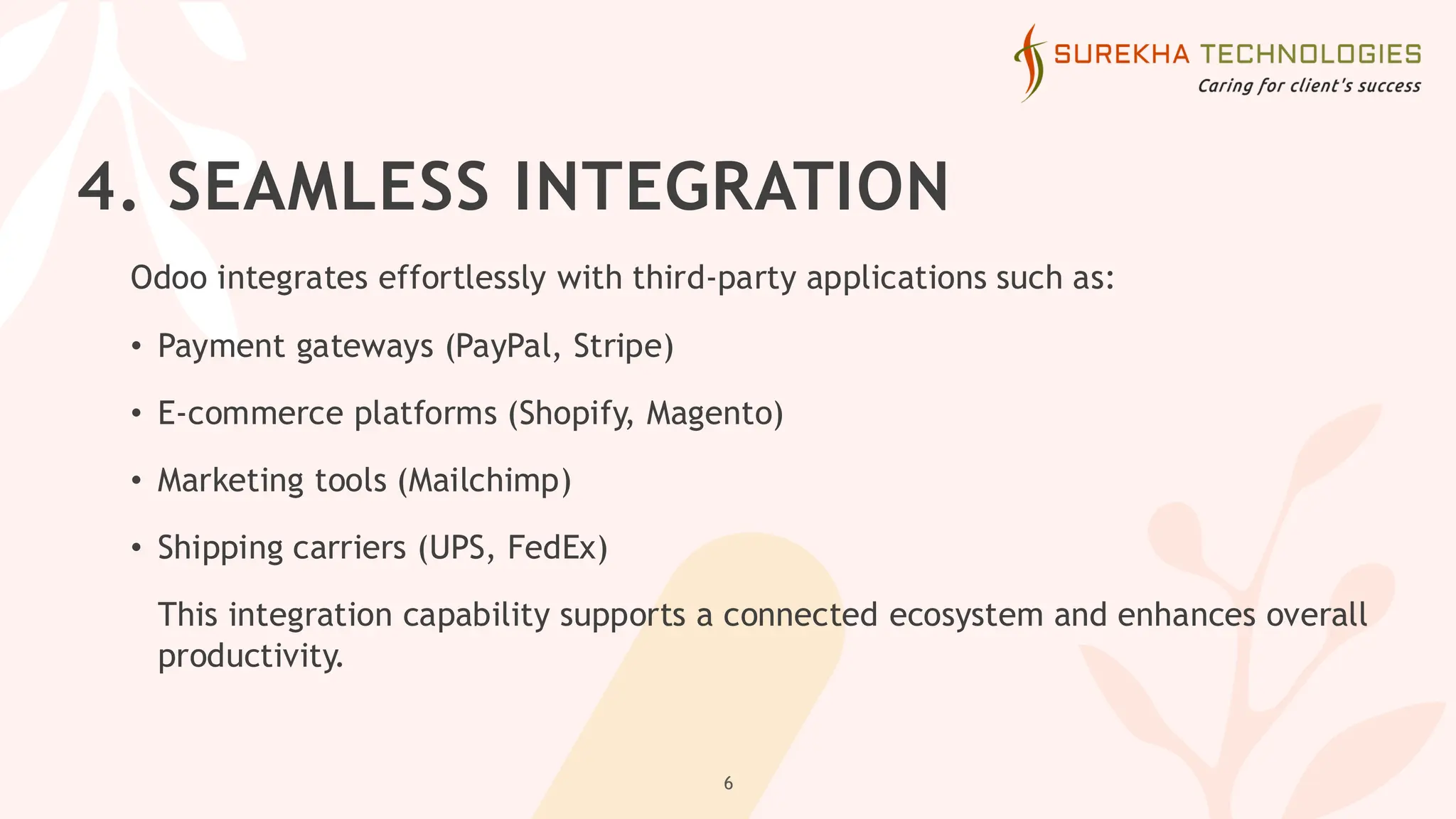 4. SEAMLESS INTEGRATION
Odoo integrates effortlessly with third-party applications such as:
• Payment gateways (PayPal, Stripe)
• E-commerce platforms (Shopify, Magento)
• Marketing tools (Mailchimp)
• Shipping carriers (UPS, FedEx)
This integration capability supports a connected ecosystem and enhances overall
productivity.
6
 